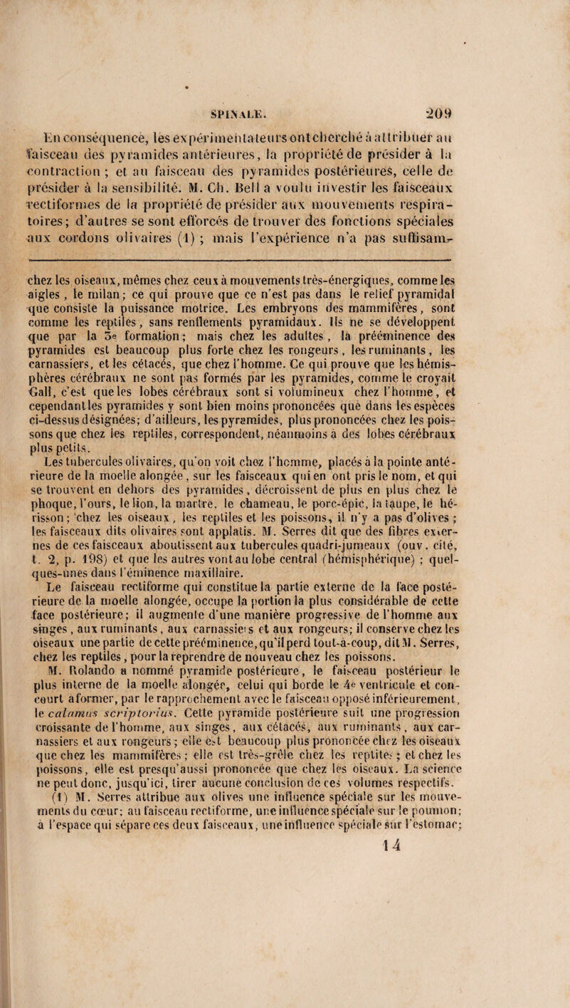 En conséquence, les ex périmenta leurs ont cherché à a l tri huer au faisceau des pyramides antérieures, ia propriété de présidera la contraction ; et au faisceau des pyramides postérieures, celle de présider à la sensibilité. M. Ch. Bell a voulu investir les faisceaux vectiformes de la propriété de présider aux mouvements respira¬ toires; d’autres se sont efforcés de trouver des fonctions spéciales aux cordons olivaires (1) ; mais l’expérience n’a pas su fli sa lib¬ ellez les oiseaux, mêmes chez ceux à mouvements très-énergiques, comme les aigles, le milan; ce qui prouve que ce n’est pas dans le relief pyramidal que consiste la puissance motrice. Les embryons des mammifères, sont comme les reptiles, sans renflements pyramidaux. Ils ne se développent que par la 5e formation; mais chez les adultes, la prééminence des pyramides est beaucoup plus forte chez les rongeurs, les ruminants, les carnassiers, et les cétacés, que chez l’homme. Ce qui prouve que les hémis¬ phères cérébraux ne sont pas formés par les pyramides, comme le croyait iïall, c’est que les lobes cérébraux sont si volumineux chez l’homme, et cependantles pyramides y sont bien moins prononcées que dans les espèces ci-dessus désignées; d’ailleurs, les pyramides, plus prononcées chez les pois¬ sons que chez les reptiles, correspondent, néanmoins à des lobes cérébraux plus petits. Les tubercules olivaires, qu’on voit chez l'homme, placés à la pointe anté¬ rieure de la moelle alongée , sur les faisceaux qui en ont pris le nom, et qui se trouvent en dehors des pyramides, décroissent de plus en plus chez le phoque, l’ours, le lion, la martre, le chameau, le porc-épic, ia taupe, le hé¬ risson; 'chez les oiseaux, ies reptiles et les poissons, il n’y a pas d’olives ; les faisceaux dits olivaires sont applatis. M. Serres dit que des fibres exter¬ nes de ces faisceaux aboutissent aux tubercules quadri-jumeaux (ouv. cité, t. 2, p. 198) et que les autres vont au lobe central (hémisphérique) ; quel¬ ques-unes dans l’éminence maxillaire. Le faisceau rectiforme qui constitue la partie externe de la face posté¬ rieure de la moelle alongée, occupe la portion la plus considérable de celle face postérieure; il augmente d’une manière progressive de l’homme aux singes, aux ruminants, aux carnassieis et aux rongeurs; il conserve chez les oiseaux une partie de cette prééminence, qu’il perd tout-à-coup, dit M. Serres, chez les reptiles, pour la reprendre de nouveau chez les poissons. M. Rolando a nommé pyramide postérieure, le faisceau postérieur le plus interne de la moelle alongée, celui qui borde le 4e ventricule et con¬ court aformer, par le rapprochement avec le faisceau opposé inférieurement, le cal amas scripiorius. Celte pyramide postérieure suit une progression croissante de l’homme, aux singes, aux cétacés, aux ruminants, aux car¬ nassiers et aux rongeurs; elle est beaucoup plus prononcée chez les oiseaux que chez les mammifères ; elle est très-grèle chez les reptites ; et chez les poissons, elle est presqu’aussi prononcée que chez les oiseaux. La science ne peut donc, jusqu’ici, tirer aucune conclusion de ces volumes respectifs. (1) M. Serres attribue aux olives une influence spéciale sur les mouve¬ ments du cœur; au faisceau rectiforme, une influence spéciale sur le poumon; à l’espace qui sépare ces deux faisceaux, une influence spéciale sur l’estomac; 14