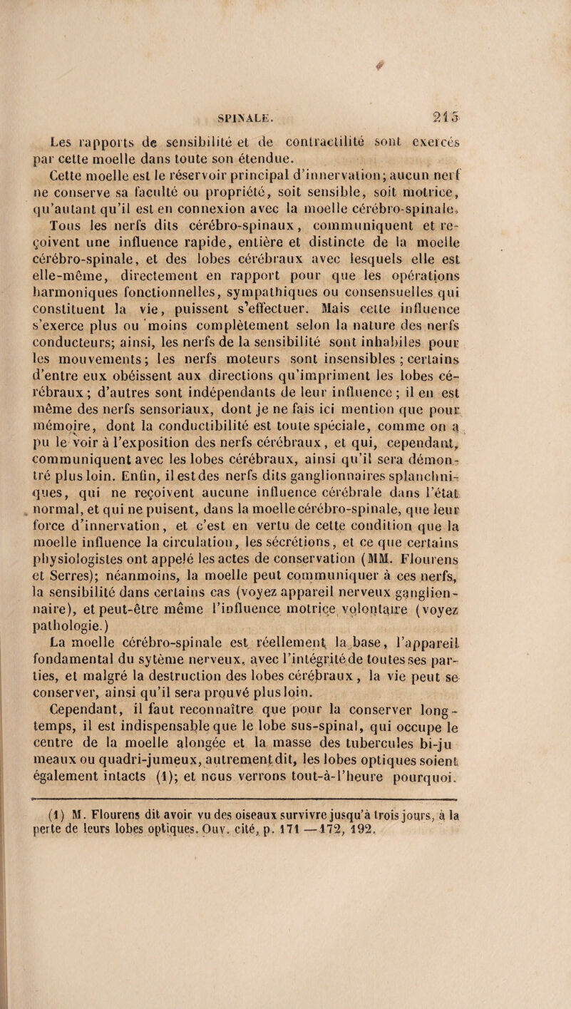SPINALE. 21 5. Les rapports de sensibilité et de contractilité sont exercés par cette moelle dans toute son étendue. Cette moelle est le réservoir principal d’innervation; aucun nerf ne conserve sa faculté ou propriété, soit sensible, soit motrice, qu’autant qu’il est en connexion avec la moelle cérébro-spinale. Tous les nerfs dits cérébro-spinaux, communiquent et re¬ çoivent une influence rapide, entière et distincte de la moelle cérébro-spinale, et des lobes cérébraux avec lesquels elle est elle-même, directement en rapport pour que les opérations harmoniques fonctionnelles, sympathiques ou consensuelles qui constituent la vie, puissent s’effectuer. Mais celte influence s'exerce plus ou moins complètement selon la nature des nerfs conducteurs; ainsi, les nerfs de la sensibilité sont inhabiles pour les mouvements; les nerfs moteurs sont insensibles ; certains d’entre eux obéissent aux directions qu’impriment les lobes cé¬ rébraux; d’autres sont indépendants de leur influence; il en est môme des nerfs sensoriaux, dont je ne fais ici mention que pour mémoire, dont la conductibilité est toute spéciale, comme on a pu le voir à l’exposition des nerfs cérébraux, et qui, cependant, communiquent avec les lobes cérébraux, ainsi qu’il sera démon¬ tré plus loin. Enfin, ilestdes nerfs dits ganglionnaires splanchni¬ ques, qui ne reçoivent aucune influence cérébrale dans l’état normal, et qui ne puisent, dans la moelle cérébro-spinale, que leur force d’innervation, et c’est en vertu de cette condition que la moelle influence la circulation, les sécrétions, et ce que certains physiologistes ont appelé les actes de conservation (MM, Flourens et Serres); néanmoins, la moelle peut communiquer à ces nerfs, la sensibilité dans certains cas (voyez appareil nerveux ganglion¬ naire), et peut-être même l’influence motrice volontaire (voyez pathologie.) La moelle cérébro-spinale est réellement, la base, l’appareil, fondamental du sytème nerveux, avec l’intégrité de toutes ses par¬ ties, et malgré la destruction des lobes cérébraux , la vie peut se conserver, ainsi qu’il sera prouvé plus loin. Cependant, il faut reconnaître que pour la conserver long¬ temps, il est indispensable que le lobe sus-spinal, qui occupe le centre de la moelle alongée et la masse des tubercules bi-ju meaux ou quadri-jumeux, autrement dit, les lobes optiques soient également intacts (1); et nous verrons tout-à-l’heure pourquoi. (I) M. Flourens dit avoir vu des oiseaux survivre jusqu’à trois jours, à la perte de leurs lobes optiques. Ouv. cité, p. 171 —172, 492,