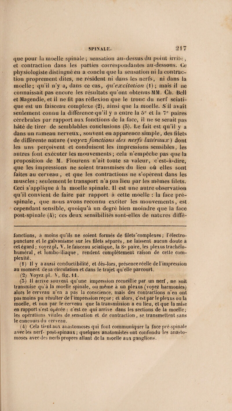 que pour la moelle spinale ; sensation au-dessus du point irrité, et contraction dans les parties correspondantes au-dessous. Ce physiologiste distingué en a conclu que la sensation ni la contrac¬ tion proprement dites, ne résident ni dans les nerfs, ni dans la moelle; qu'il n’y a, dans ce cas, qu excitation (1); mais il ne connaissait pas encore les résultats qu’ont obtenus MM. Ch. Bell et Magendie, et il ne fit pas réflexion que le tronc du nerf sciati¬ que est un faisceau complexe (2), ainsi que la moelle. S il avait seulement connu la différence qu’il y a entre la 5e et la 7e paires cérébrales par rapport aux fonctions de la face, il ne se serait pas hâté de tirer de semblables conclusions (5). Le fait est qu’il y a dans un rameau nerveux, souvent en apparence simple, des filets de différente nature ( voyez fondions des nerfs latéraux) dont les uns perçoivent et conduisent les impressions sensibles, les autres font exécuter les mouvements; cela n’empêche pas que la proposition de M. Fiourens n’ait toute sa valeur, c’est-à-dire, que les impressions ne soient transmises du lieu où elles sont faites au cerveau , et que les contractions ne s’opèrent dans les muscles; seulement le transport n’a pas lieu par les mêmes filets. Ceci s’applique à la moelle spinale. Il est une autre observation qu’il convient de faire par rapport à cette moelle : la face pré¬ spinale, que nous avons reconnu exciter les mouvements, est cependant sensible, quoiqu’à un degré bien moindre que la face post-spinale (4); ces deux sensibilités sont-elles de natures diffé- fonctions, à moins qu’ils ne soient formés de filets complexes ; l’électro- puncture et le galvanisme sur les filets séparés, ne laissent aucun doute à cet égard; voyez pl. V. le faisceau sciatique, la 8e paire, les plexus trachélo- huméral, et lombo-iliaque, rendent complètement raison de celte com¬ plexité. (1) Il y aaussi conductibilité, et dès-lors, présence réelle de l’impression au moment de sa circulation et dans le trajet qu’elle parcourt. (2) Voyez pl. V, fig. il. (3) Il arrive souvent qu’une impression recueillie par un nerf, ne soit transmise qu’à la moelle spinale, ou même à un plexus (voyez harmonies) alors le cerveau n’en a pas la conscience; mais des contractions n’en ont pas moins pu résulter de l’impression reçue ; et alors, c’est par le plexus ou la moelle, et non par le cerveau que la transmission a eu lieu, et que la mise en rapport s’est opérée : c’est ce qui arrive dans les sections de la moelle; les opérations vitales de sensation et de contraction, se transmettent sans le concours du cerveau. (4) Cela tient aux anastomoses qui font communiquer la face pré-spinale avec les nerf- post-spinaux; quelques anatomistes ont confondu les anasto¬ moses avec des nerfs propres allant delà moelle aux ganglions.