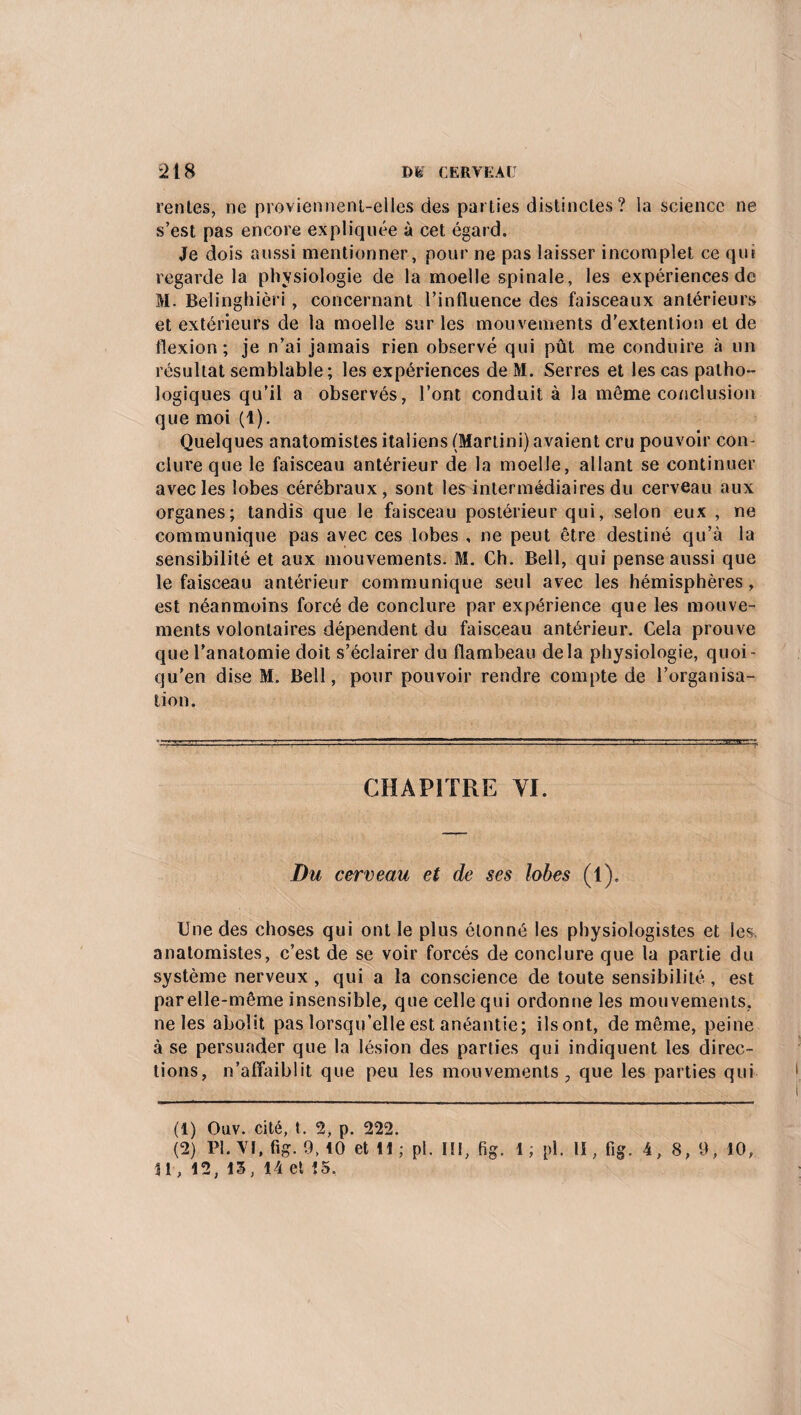 renies, ne proviennent-elles des parlies distinctes? la science ne s’est pas encore expliquée à cet égard. Je dois aussi mentionner, pour ne pas laisser incomplet ce qui regarde la physiologie de la moelle spinale, les expériences de M. Belinghièri, concernant l’influence des faisceaux antérieurs et extérieurs de la moelle sur les mouvements d’extention et de flexion; je n’ai jamais rien observé qui pût me conduire à un résultat semblable; les expériences de M. Serres et les cas patho¬ logiques qu’il a observés, l’ont conduit à la même conclusion que moi (1). Quelques anatomistes italiens (Martini) avaient cru pouvoir con¬ clure que le faisceau antérieur de la moelle, allant se continuer avec les lobes cérébraux, sont les intermédiaires du cerveau aux organes; tandis que le faisceau postérieur qui, selon eux , ne communique pas avec ces lobes , ne peut être destiné qu’à la sensibilité et aux mouvements. M. Ch. Bell, qui pense aussi que le faisceau antérieur communique seul avec les hémisphères , est néanmoins forcé de conclure par expérience que les mouve¬ ments volontaires dépendent du faisceau antérieur. Cela prouve que l’anatomie doit s’éclairer du flambeau delà physiologie, quoi- qu'en dise M. Bell, pour pouvoir rendre compte de l’organisa¬ tion. CHAPITRE VI. Du cerveau et de ses lobes (1). Une des choses qui ont le plus étonné les physiologistes et les. anatomistes, c’est de se voir forcés de conclure que la partie du système nerveux, qui a la conscience de toute sensibilité, est par elle-même insensible, que celle qui ordonne les mouvements, ne les abolit pas lorsqu’elle est anéantie; ilsont, de même, peine à se persuader que la lésion des parties qui indiquent les direc¬ tions, n’affaiblit que peu les mouvements 7 que les parties qui (1) Oav. cité, t. 2, p. 222. (2) Pl.Vt.fig. 9,10 et H; pl. II!, fig. 1; pl. lï, fig. 4, 8, 9, 10, 11,12,13, 14 et 15.