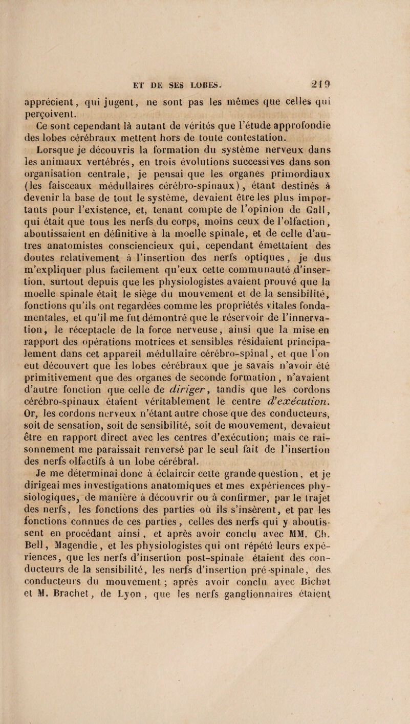 ET DE SES LOBES.! 21 t> apprécient, qui jugent, ne sont pas les mêmes que celles qui perçoivent. Ce sont cependant là autant de vérités que l’étude approfondie des lobes cérébraux mettent hors de toute contestation. Lorsque je découvris la formation du système nerveux dans les animaux vertébrés, en trois évolutions successives dans son organisation centrale, je pensai que les organes primordiaux (les faisceaux médullaires cérébro-spinaux), étant destinés à devenir la base de tout le système, devaient être les plus impor¬ tants pour l’existence, et, tenant compte de l’opinion de Gall, qui était que tous les nerfs du corps, moins ceux de l’olfaction, aboutissaient en définitive à la moelle spinale, et de celle d’au¬ tres anatomistes consciencieux qui, cependant émettaient des doutes relativement à l’insertion des nerfs optiques, je dus m’expliquer plus facilement qu’eux cette communauté d’inser¬ tion, surtout depuis que les physiologistes avaient prouvé que la moelle spinale était le siège du mouvement et de la sensibilité, fonctions qu’ils ont regardées comme les propriétés vitales fonda¬ mentales, et qu’il me fut démontré que le réservoir de l’innerva¬ tion, le réceptacle de la force nerveuse, ainsi que la mise en rapport des opérations motrices et sensibles résidaient principa¬ lement dans cet appareil médullaire cérébro-spinal, et que l’on eut découvert que les lobes cérébraux que je savais n’avoir été primitivement que des organes de seconde formation, n’avaient d’autre fonction que celle de diriger, tandis que les cordons cérébro-spinaux étaient véritablement le centre d’exécution. Or, les cordons nerveux n’étant autre chose que des conducteurs, soit de sensation, soit de sensibilité, soit de mouvement, devaieut être en rapport direct avec les centres d’exécution; mais ce rai¬ sonnement me paraissait renversé par le seul fait de l’insertion des nerfs olfactifs à un lobe cérébral. Je me déterminai donc à éclaircir celte grande question, et je dirigeai mes investigations anatomiques et mes expériences phy¬ siologiques, de manière à découvrir ou à confirmer, par le trajet des nerfs, les fonctions des parties où ils s’insèrent, et par les fonctions connues de ces parties , celles des nerfs qui y aboutis¬ sent en procédant ainsi, et après avoir conclu avec MM. Ch. Bell, Magendie, et les physiologistes qui ont répété leurs expé¬ riences, que les nerfs d’insertion post-spinale étaient des con¬ ducteurs de la sensibilité, les nerfs d’insertion pré-spinale, des conducteurs du mouvement ; après avoir conclu avec Bichat