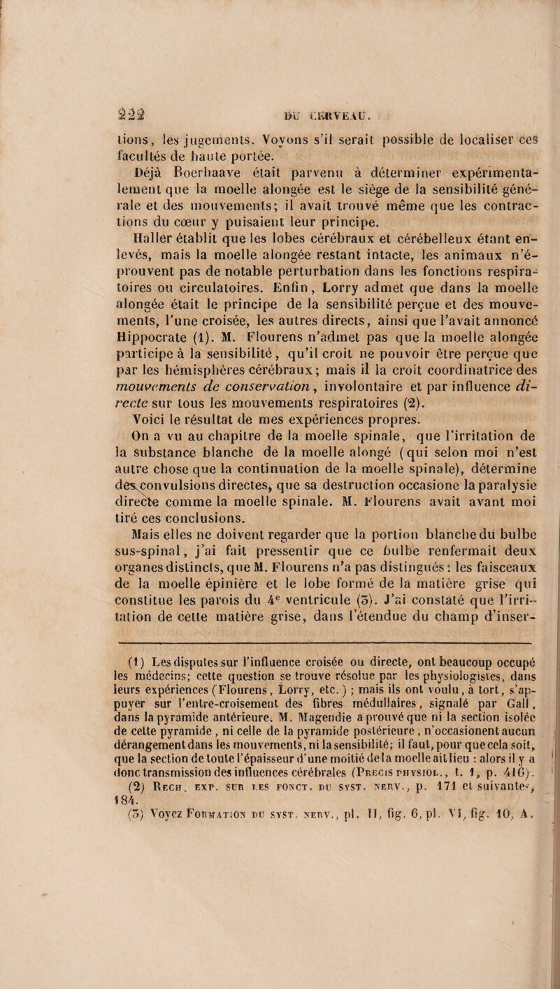 DU CfiftVEAÜ. lions, les jugements. Voyons s’il serait possible de localiser ces facultés de haute portée. Déjà Boerhaave était parvenu à déterminer expérimenta¬ lement que la moelle aiongée est le siège de la sensibilité géné¬ rale et des mouvements; il avait trouvé même que les contrac¬ tions du cœur y puisaient leur principe. Haller établit que les lobes cérébraux et cérébelleux étant en¬ levés, mais la moelle aiongée restant intacte, les animaux n’é¬ prouvent pas de notable perturbation dans les fonctions respira¬ toires ou circulatoires. Enfin, Lorry admet que dans la moelle aiongée était le principe de la sensibilité perçue et des mouve¬ ments, l’une croisée, les autres directs, ainsi que l’avait annoncé Hippocrate (1). M. Flourens n’admet pas que la moelle aiongée participe à la sensibilité, qu’il croit ne pouvoir être perçue que par les hémisphères cérébraux; mais il la croit coordinatrice des mouvements de conservation, involontaire et par influence di¬ recte sur tous les mouvements respiratoires (2). Voici le résultat de mes expériences propres. On a vu au chapitre de la moelle spinale, que l’irritation de la substance blanche de la moelle alongé (qui selon moi n’est autre chose que la continuation de la moelle spinale), détermine dèsœonvulsions directes, que sa destruction occasione la paralysie directe comme la moelle spinale. M. Flourens avait avant moi tiré ces conclusions. Mais elles ne doivent regarder que la portion blanche du bulbe sus-spinal, j’ai fait pressentir que ce bulbe renfermait deux organes distincts, que M. Flourens n’a pas distingués : les faisceaux de la moelle épinière et le lobe formé de la matière grise qui constitue les parois du 4e ventricule (5). J’ai constaté que l’irri¬ tation de celte matière grise, dans l’étendue du champ d’inser- (1) Les disputes sur l’influence croisée ou directe, ont beaucoup occupé les médecins; cette question se trouve résolue par les physiologistes, dans leurs expériences (Flourens, Lorry, etc. ) ; mais ils ont voulu, à tort, s’ap¬ puyer sur l’entre-croisement des fibres médullaires, signalé par Gall, dans la pyramide antérieure; M. Magendie a prouvé que ni la section isolée de cette pyramide , ni celle de la pyramide postérieure, n’occasionent aucun dérangement dans les mouvements, ni la sensibilité; il faut, pour que cela soit, que la section de toute l’épaisseur d’une moitié delà moelle ait lieu : alors il y a *! donc transmission des influences cérébrales (Précis physiol. , t. 1, p. 410). M (2) Reçu. exp. sur tes foxct. du svst. nerv., p. 171 et suivantes, 184.