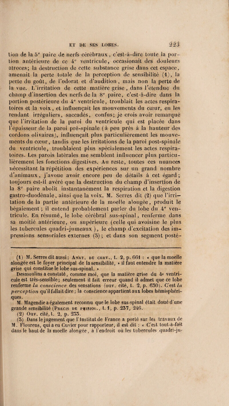 lion de la 5e paire de nerfs cérébraux, c’est-à-dire toute la por¬ tion antérieure de ce 4 e ventricule, occasionait des douleurs atroces; la destruction de cette substance grise dans cet espace, amenait la perte totale de la perception de sensibilité (1), la perte du goût, de l’odorat et d’audition, mais non la perte de la vue. L’irritation de cette matière grise , dans l’étendue du champ d’insertion des nerfs de la 8e paire, c’est-à-dire dans la portion postérieure du 4e ventricule, troublait les actes respira¬ toires et la voix, et influençait les mouvements du cœur, en les rendant irréguliers, saccadés, confus; je crois avoir remarqué que l’irritation de la paroi du ventricule qui est placée dans l’épaisseur de la paroi pré-spinale (à peu près à la hauteur des cordons olivairesj, influençait plus particulièrement les mouve¬ ments du cœur, tandis que les irritations de la paroi post-spinale du ventricule, troublaient plus spécialement les actes respira¬ toires. Les parois latérales me semblent influencer plus particu¬ lièrement les fonctions digestives. Au reste, toutes ces nuances nécessitant la répétition des expériences sur un grand nombre d’animaux, j’avoue avoir encore peu de détails à cet égard; toujours est-il avéré que la destruction du champ d’insertion de la 8e paire abolit instantanément la respiration et la digestion gastro-duodénale, ainsi que la voix. M. Serres dit (2) que l’irri¬ tation de la partie antérieure de la moelle alongée, produit le bégaiement ; il entend probablement parler du lobe du 4e ven¬ tricule. En résumé, le lobe cérébral sus-spinal, renferme dans sa moitié antérieure, ou supérieure (celle qui avoisine le plus les tubercules quadri-jumeaux ), le champ d’excitation des im¬ pressions sensoriales externes (5); et dans son segment posté- (1) M. Serres dit aussi; Anat. dü cerv., t. 2, p. 601 : « que la moelle alongée est le foyer principal de la sensibilité, » il faut entendre la matière grise qui constitue le lobe sus-spinal. » Desmoulins a constaté, comme moi, que la matière grise du 4e ventri¬ cule est très-sensible; seulement il fait erreur quand il admet que ce lobe renferme la conscience des sensations (ouv. cité, t. 2, p. 630). C’est la perception qu’il fallait dire ; la conscience appartient aux lobes hémisphéri¬ ques. M. Magendie a également reconnu que le lobe sus-spinal était doué d’une grande sensibilité (Précis de pbisioi ., 1.1, p. 237, 246. (2) Ouv. cité, t. 2, p. 233. (5) Dans le jugement que l’Institut de France a porté sur les travaux de M. Flourens, qui a eu Cuvier pour rapporteur, il est dit : « C’est tout-à-fait dans le haut de la moelle alongée, à l’endroit où les tubercules quadri-ju*