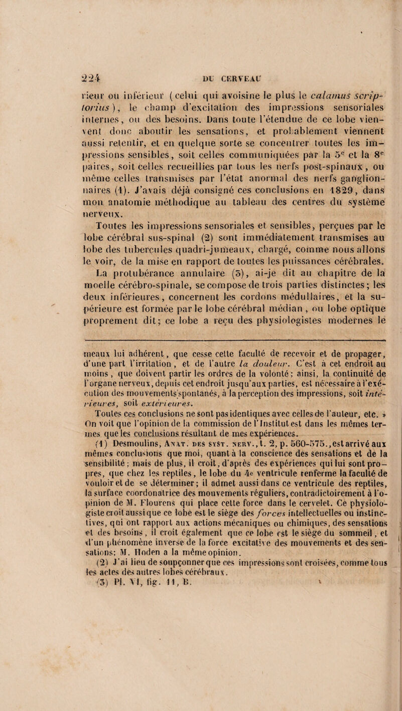 rieur ou inférieur (celui qui avoisine le plus le calamus scrip* torius), le champ d’excitation des impressions sensoriales internes, ou des besoins. Dans toute l’étendue de ce lobe vien- vent donc aboutir les sensations, et probablement viennent aussi retentir, et en quelque sorte se concentrer toutes les im¬ pressions sensibles, soit celles communiquées par la 5e et la 8e paires, soit celles recueillies par tous les nerfs post-spinaux, ou même celles transmises par Tétât anormal des nerfs ganglion¬ naires (1). J’avais déjà consigné ces conclusions en 1829, dans mon anatomie méthodique au tableau des centres du système nerveux. Toutes les impressions sensoriales et sensibles, perçues par le lobe cérébral sus-spinal (2) sont immédiatement transmises au lobe des tubercules quadri-jumeaux, chargé, comme nous allons le voir, de la mise en rapport de toutes les puissances cérébrales. La protubérance annulaire (5), ai-je dit au chapitre de la moeile cérébro-spinale, se compose de trois parties distinctes; les deux inférieures, concernent les cordons médullaires, et la su¬ périeure est formée parle lobe cérébral médian , ou lobe optique proprement dit; ce lobe a reçu des physiologistes modernes le ineaux lu-i adhérent, que cesse celte faculté de recevoir et de propager, d'une part l’irritation , et de l’autre la douleur. C’est à cet endroit au moins , que doivent partir les ordres de la volonté ; ainsi, la continuité de l’organe nerveux, depuis cet endroit jusqu’aux parties, est nécessaire à l’exé¬ cution des mouvements spontanés, à la perception des impressions, soit infe¬ rieures, soit extérieures. Toutes ces conclusions ne sont pas identiques avec celles de l’auteur, etc. » On voit que l’opinion de la commission de l’Institut est dans les mômes ter¬ mes que les conclusions résultant de mes expériences. (1) Desmoulins, Anvt. des syst. nerv., t. 2, p. 560-575..estarrivé aux mêmes conclusions que moi, quanta la conscience des sensations et de la sensibilité; mais de plus, il croit, d’après des expériences qui lui sont pro¬ pres, que chez les reptiles, le lobe du 4e ventricule renferme la faculté de vouloir et de se déterminer; il admet aussi dans ce ventricule des reptiles, la surface coordonatrice des mouvements réguliers, contradictoirement à l’o¬ pinion de M. Flourcns qui place cette force dans le cervelet. Ce physiolo¬ giste croit aussi que ce lobe est le siège des forces intellectuelles ou instinc¬ tives, qüi ont rapport aux actions mécaniques ou chimiques, des sensations et des besoins, il croit également que ce lobe est le siège du sommeil, et d’un phénomène inverse de la force excitative des mouvements et des sen¬ sations; M. Hoden a la même opinion. (2) J’ai lieu de soupçonnerque ces impressions sont croisées, comme tous les actes des autres lobes cérébraux .