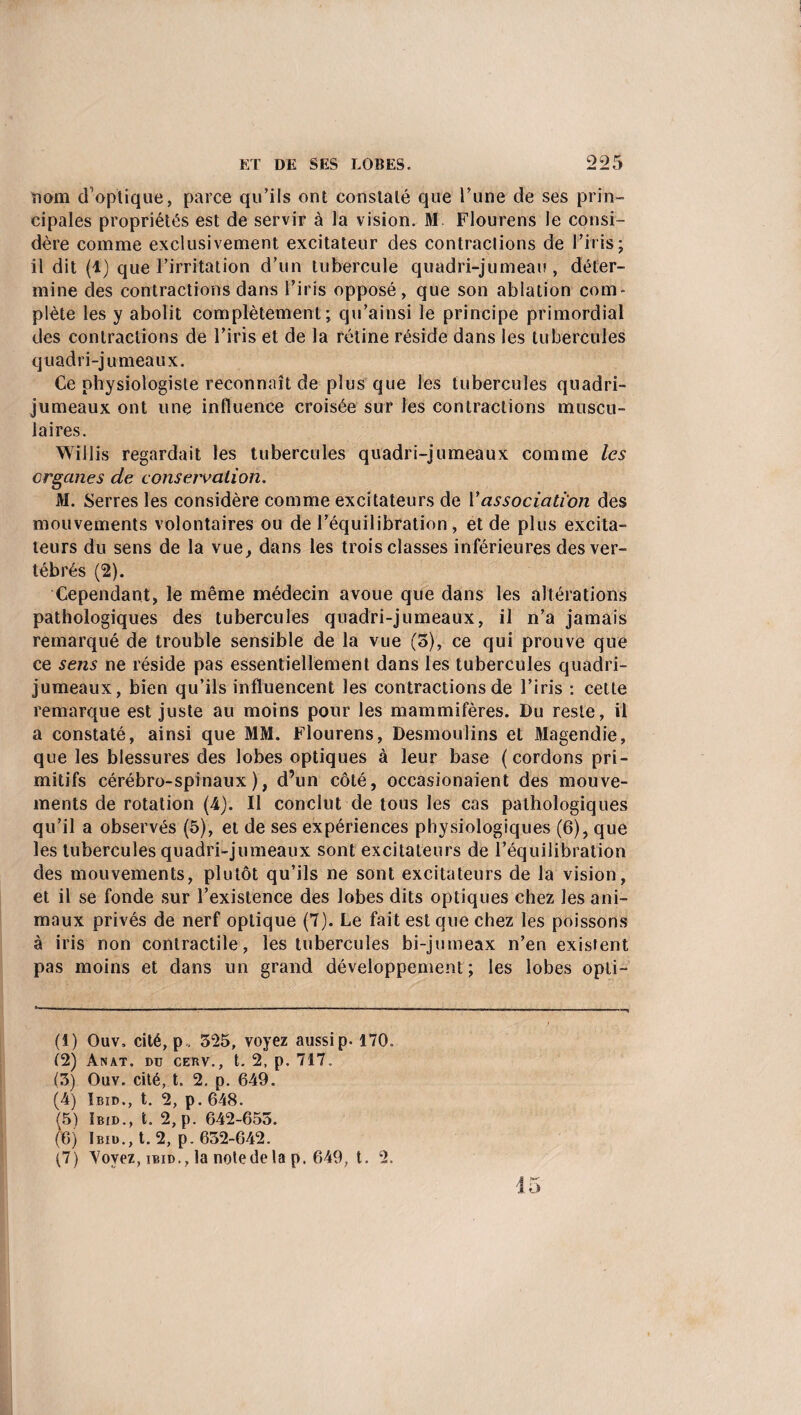 nom d’optique, parce qu’ils ont constaté que l’une de ses prin¬ cipales propriétés est de servir à la vision. M Flourens le consi¬ dère comme exclusivement excitateur des contractions de l’iris; il dit (1) que l’irritation d’un tubercule quadrijumeau, déter¬ mine des contractions dans l’iris opposé, que son ablation com¬ plète les y abolit complètement; qu’ainsi le principe primordial des contractions de l’iris et de la rétine réside dans les tubercules quadrijumeaux. Ce physiologiste reconnaît de plus que les tubercules quadri¬ jumeaux ont une influence croisée sur les contractions muscu¬ laires. Willis regardait les tubercules quadrijumeaux comme les organes de conservation. M. Serres les considère comme excitateurs de Vassociation des mouvements volontaires ou de l’équilibration, et de plus excita¬ teurs du sens de la vue, dans les trois classes inférieures des ver¬ tébrés (2). Cependant, le même médecin avoue que dans les altérations pathologiques des tubercules quadrijumeaux, il n’a jamais remarqué de trouble sensible de la vue (5), ce qui prouve que ce sens ne réside pas essentiellement dans les tubercules quadri¬ jumeaux, bien qu’ils influencent les contractions de l’iris : cette remarque est juste au moins pour les mammifères. Du reste, il a constaté, ainsi que MM. Flourens, Desmoulins et Magendie, que les blessures des lobes optiques à leur base (cordons pri¬ mitifs cérébro-spinaux), d’un côté, occasionaient des mouve¬ ments de rotation (4). Il conclut de tous les cas pathologiques qu’il a observés (5), et de ses expériences physiologiques (6), que les tubercules quadrijumeaux sont excitateurs de l’équilibration des mouvements, plutôt qu’ils ne sont excitateurs de la vision, et il se fonde sur l’existence des lobes dits optiques chez les ani¬ maux privés de nerf optique (7). Le fait est que chez les poissons à iris non contractile, les tubercules bijumeax n’en existent pas moins et dans un grand développement; les lobes opli- (1) Ouv, cité, p„ 525, voyez aussip. 170. (2) Anat. du cerv., t. 2, p. 717. (3) Ouv. cité, t. 2. p. 649. (4) Ibid., t. 2, p. 648. (5) Ibid., t. 2,p. 642-655. (6) Ibid., t. 2, p. 632-642. (7) Yovez, ibid., la note de la p. 649, t. 2.