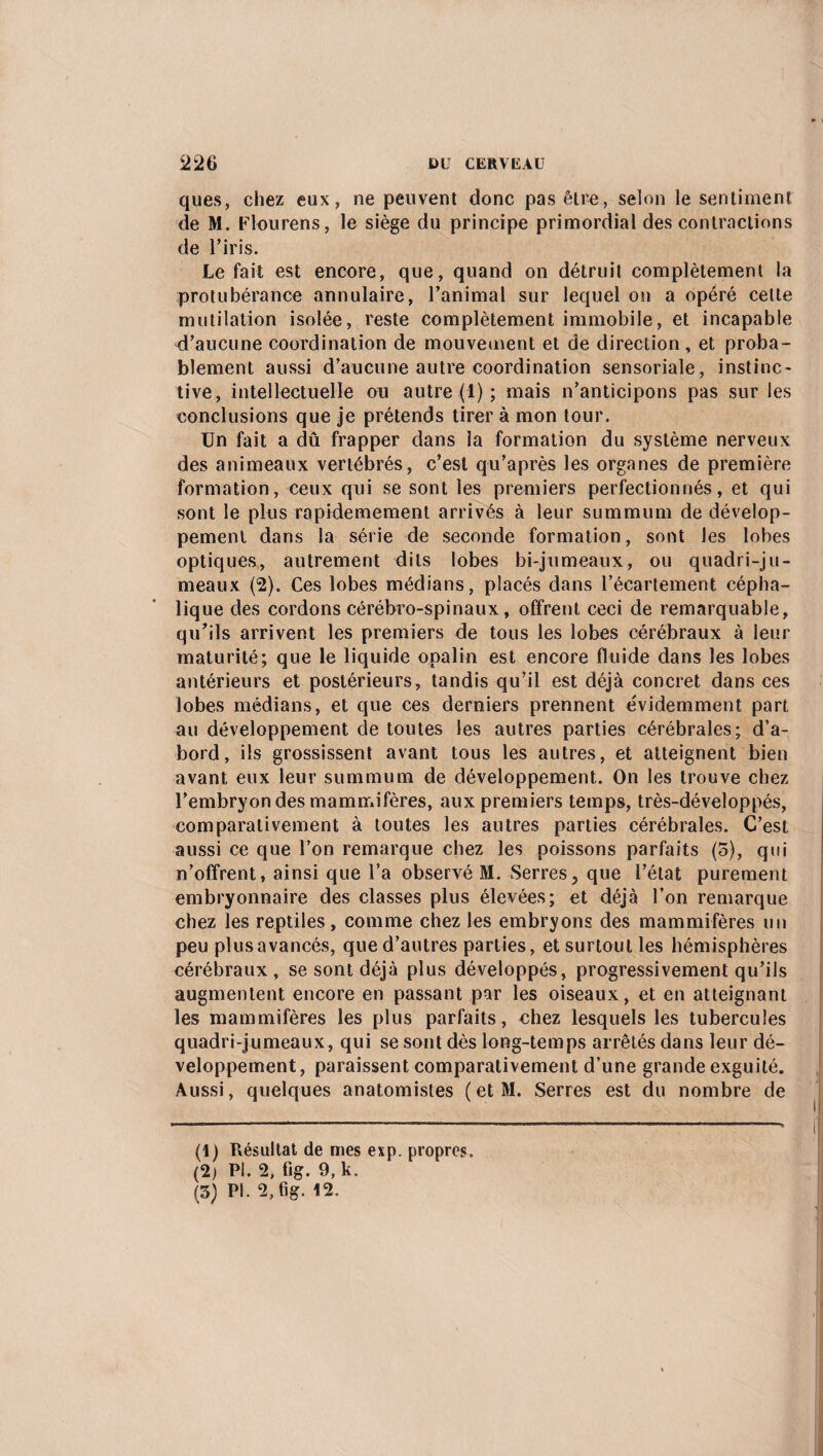 ques, chez eux, ne peuvent donc pas être, selon le sentiment de M. Flou rens, le siège du principe primordial des contractions de l’iris. Le fait est encore, que, quand on détruit complètement la protubérance annulaire, l’animal sur lequel on a opéré celte mutilation isolée, reste complètement immobile, et incapable d’aucune coordination de mouvement et de direction, et proba¬ blement aussi d’aucune autre coordination sensoriale, instinc¬ tive, intellectuelle ou autre (!) ; mais n’anticipons pas sur les conclusions que je prétends tirer à mon tour. Un fait a dû frapper dans la formation du système nerveux des animeaux vertébrés, c’est qu’après les organes de première formation, ceux qui se sont les premiers perfectionnés, et qui sont le plus rapidemement arrivés à leur summum de dévelop¬ pement dans la série de seconde formation, sont les lobes optiques, autrement dits lobes bi-jumeaux, ou quadri-ju- meaux (2). Ces lobes médians, placés dans l’écartement cépha¬ lique des cordons cérébro-spinaux, offrent ceci de remarquable, qu’ils arrivent les premiers de tous les lobes cérébraux à leur maturité; que le liquide opalin est encore fluide dans les lobes antérieurs et postérieurs, tandis qu’il est déjà concret dans ces lobes médians, et que ces derniers prennent évidemment part au développement de toutes les autres parties cérébrales; d’a¬ bord, ils grossissent avant tous les autres, et atteignent bien avant, eux leur summum de développement. On les trouve chez l’embryon des mammifères, aux premiers temps, très-développés, comparativement à toutes les autres parties cérébrales. C’est aussi ce que l’on remarque chez les poissons parfaits (5), qui n’offrent, ainsi que l’a observé M. Serres, que l’état purement embryonnaire des classes plus élevées; et déjà l’on remarque chez les reptiles, comme chez les embryons des mammifères un peu plus avancés, que d’autres parties, et surtout les hémisphères cérébraux, se sont déjà plus développés, progressivement qu’ils augmentent encore en passant par les oiseaux, et en atteignant les mammifères les plus parfaits , chez lesquels les tubercules quadri-jumeaux, qui se sont dès long-temps arrêtés dans leur dé¬ veloppement, paraissent comparativement d’une grande exguité. Aussi, quelques anatomistes (et M. Serres est du nombre de (1) Résultat de mes exp. propres. (2) PI. 2, fig. 9, k. (5) PI. 2, fig. 12.