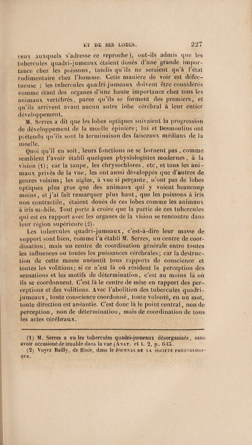 ceux auxquels s’adresse ce reproche), ont-ils admis que les tubercules quadri-jumeaux étaient doués d’une grande impor¬ tance chez les poissons, tandis qu’ils ne seraient,qu’à l’état rudimentaire chez l’homme. Cette manière de voir est défec¬ tueuse : les tubercules quadri-jumeaux doivent être considérés comme étant des organes d’une haute importance chez tous les animaux vertébrés, parce qu’ils se forment des premiers, et qu’ils arrivent avant aucun autre lobe cérébral à leur entier développement. M. Serres a dit que les lobes optiques suivaient la progression de développement de la moelle épinière; lui et Desmoulins ont prétendu qu’ils sont la terminaison des faisceaux médians de la moelle. Quoi qu’il en soit, leurs fonctions ne se bornent pas , comme semblent l’avoir établi quelques physiologistes modernes, à la vision (1); car la taupe, les chrysochlores, etc, et tous les ani¬ maux privés de la vue, les ont aussi développés que d’autres de genres voisins; les aigles, à vue si perçante, n’ont pas de lobes optiques plus gros que des animaux qui y voient beaucoup moins, et j’ai fait remarquer plus haut, que les poissons à iris non contractile, étaient doués de ces lobes comme les animaux à iris mobile. Tout porte à croire que la partie de ces tubercules qui est en rapport avec les organes de la vision se rencontre dans leur région supérieure (2). Les tubercules quadri-jumeaux, c’est-à-dire leur masse de support sont bien, comme l’a établi M. Serres, un centre de coor¬ dination; mais un centre de coordination générale entre toutes les influences ou toutes les puissances cérébrales; car la destruc¬ tion de cette masse anéantit tous rapports de conscience et toutes les voûtions; si ce n’est là où résident la perception des sensations et les motifs de détermination, c’est au moins là où ils se coordonnent. C’est là le centre de mise en rapport des per¬ ceptions et des voûtions. Avec l’abolition des tubercules quadri¬ jumeaux, toute conscience coordonné, toute volonté, en un mot, toute direction est anéantie. C’est donc là le point central, non de perception, non de détermination, mais de coordination de tous les actes cérébraux. (i) M. Serres a vu les tubercules quadri-jumeaux désorganisés, sans avoir occasioné de trouble dans lavue(A>\AT. et t. 2, p. 045. (2j Voyez Bailly, de Blois, dans le Journal dé la société phrénologie QUK.