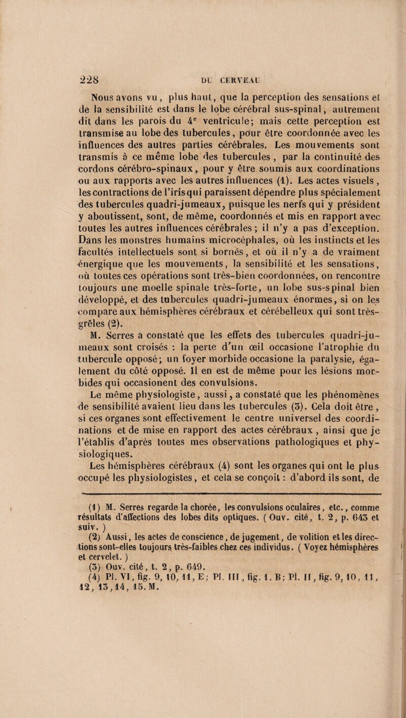Nous avons vu , plus haut, que la perception des sensations et de la sensibilité est dans le lobe cérébral sus-spinal, autrement dit dans les parois du 4e ventricule; mais cette perception est transmise au lobe des tubercules, pour être coordonnée avec les influences des autres parties cérébrales. Les mouvements sont transmis è ce même lobe des tubercules, par la continuité des cordons cérébro-spinaux, pour y être soumis aux coordinations ou aux rapports avec les autres influences (1). Les actes visuels , les contractions de l’iris qui paraissent dépendre plus spécialement des tubercules quadri-jumeaux, puisque les nerfs qui y président y aboutissent, sont, de même, coordonnés et mis en rapport avec toutes les autres influences cérébrales ; il n’y a pas d’exception. Dans les monstres humains microcéphales, où les instincts et les Facultés intellectuels sont si bornés, et où il n’y a de vraiment énergique que les mouvements, la sensibilité et les sensations, où toutes ces opérations sont très-bien coordonnées, on rencontre toujours une moelle spinale très-forte, un lobe sus-spinal bien développé, et des tubercules quadri-jumeaux énormes, si on les compare aux hémisphères cérébraux et cérébelleux qui sont très- grêles (2). M. Serres a constaté que les effets des tubercules quadri-ju¬ meaux sont croisés : la perte d’un œil occasione l’atrophie du tubercule opposé; un foyer morbide occasione la paralysie, éga¬ lement du côté opposé. Il en est de même pour les lésions mor¬ bides qui occasionent des convulsions. Le même physiologiste, aussi, a constaté que les phénomènes de sensibilité avaient lieu dans les tubercules (5). Cela doit être , si ces organes sont effectivement le centre universel des coordi¬ nations et de mise en rapport des actes cérébraux , ainsi que je l’établis d’après toutes mes observations pathologiques et phy¬ siologiques. Les hémisphères cérébraux (4) sont les organes qui ont le plus occupé les physiologistes, et cela se conçoit : d’abord ils sont, de (1) M. Serres regarde la chorée, les convulsions oculaires, etc., comme résultats d’affections des lobes dits optiques. ( Ouv. cité, t. 2, p. 645 et suiv. ) (2) Aussi, les actes de conscience, de jugement, de volition et les direc¬ tions sont-elles toujours très-faibles chez ces individus. ( Voyez hémisphères et cervelet. ) (3) Ouv. cité, t. 2, p. 649. (4) PL VI, fig. 9, 10, 11, E; PL III , fig. 1. B; PL II, fig. 9, 10, 11, 12, 13,14, 15. M.