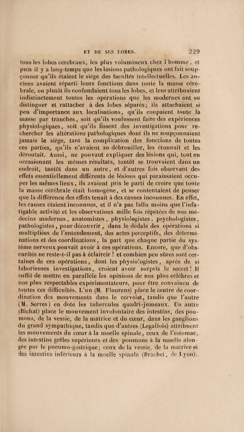 tous les lobes cérébraux, les plus volumineux chez l’homme, et puis il y a long-temps que les lésions pathologiques ont fait soup¬ çonner qu’ils étaient le siège des facultés intellectuelles. Les an¬ ciens avaient réparti leurs fonctions dans toute la masse céré¬ brale, ou plutôt ils confondaient tous les lobes, et leurattribuaient indistinctement toutes les opérations que les modernes ont su distinguer et rattacher à des lobes séparés; ils attachaient si peu d’importance aux localisations, qu’ils coupaient toute la masse par tranches, soit qu’ils voulussent faire des expériences physiologiques, soit qu’ils fissent des investigations pour re¬ chercher les altérations pathologiques dont ils ne soupçonnaient jamais le siège, tant la complication des fonctions de toutes ces parties, qu’ils n’avaient su débrouiller, les étonnait et les déroutait. Aussi, ne pouvant expliquer des lésions qui, tout en occasionant les mêmes résultats, tantôt se trouvaient dans un endroit, tantôt dans un autre, et d’autres fois observant des effets essentiellement différents de lésions qui paraissaient occu¬ per les mêmes lieux, ils avaient pris le parti de croire que toute la masse cérébrale était homogène, et se contentaient de penser que la différence des effets tenait à des causes inconnues. En effet, les causes étaient inconnues, et il n’a pas fallu moins que l’infa¬ tigable activité et les observations mille fois répétées de nos mé¬ decins modernes, anatomistes, physiologistes, psychologistes, pathologistes , pour découvrir , dans le dédale des opérations si multipliées de l’entendement, des actes perceptifs, des détermi¬ nations et des coordinations, la part que chaque partie du sys¬ tème nerveux pouvait avoir à ces opérations. Encore, que d’obs¬ curités ne reste-t-il pas à éclaircir ! et combien peu sûres sont cer¬ taines de ces opérations, dont les physiologistes, après de si laborieuses investigations, croient avoir surpris le secret! Il suffit de mettre en parallèle les opinions de nos plus célèbres et nos plus respectables expérimentateurs, pour être convaincu de toutes ces difficultés. L’un (M. Flourens) place le centre de coor¬ dination des mouvements dans le cervelet, tandis que l’autre (M. Serres) en dote les tubercules quadri-jumeaux. Un autre (Bichal) place le mouvement involontaire des intestins, des pou¬ mons, de la vessie, de la matrice et du cœur, dans les ganglions du grand sympathique, tandis que d’autres (Legallois) attribuent les mouvements du cœur à la moelle spinale, ceux de l’estomac, des intestins grêles supérieurs et des poumons à la moelle alon- gée par le pneumo-gastrique; ceux de la vessie, de la matrice et des intestins inférieurs à la moelle spinale (Brachel, de Lyon).