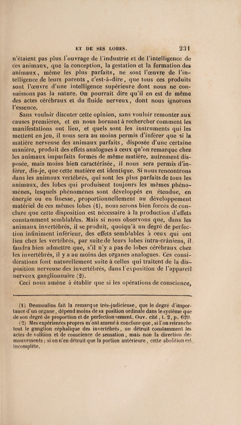 n’étaient pas plus l’ouvrage de l’industrie et de l’intelligence de ces animaux, que la conception, la gestation et la formation des animaux, même les plus parfaits, ne sont l’œuvre de l'in¬ telligence de leurs parents , c’est-à-dire, que tous ces produits sont l’œuvre d’une intelligence supérieure dont nous ne con¬ naissons pas la nature. On pourrait dire qu’il en est de même des actes cérébraux et du fluide nerveux, dont nous ignorons l’essence. Sans vouloir discuter cette opinion, sans vouloir remonter aux causes premières, et en nous bornant à rechercher comment les manifestations ont lieu, et quels sont les instruments qui les mettent enjeu, il nous sera au moins permis d’inférer que si la matière nerveuse des animaux parfaits, disposée d’une certaine manière, produit des effets analogues à ceux qu’on remarque chez les animaux imparfaits formés de même matière, autrement dis¬ posée, mais moins bien caractérisée, il nous sera permis d’in¬ férer, dis-je, que cette matière est identique. Si nous rencontrons dans les animaux vertébrés, qui sont les plus parfaits de tous les animaux, des lobes qui produisent toujours les mêmes phéno¬ mènes, lesquels phénomènes sont développés en étendue, en énergie ou en finesse, proportionnellement au développement matériel de ces mêmes lobes (1), nous serons bien forcés de con¬ clure que cette disposition est nécessaire à la production d’effets constamment semblables. Mais si nous observons que, dans les animaux invertébrés, il se produit, quoiqu’à un degré de perfec¬ tion infiniment inférieur, des effets semblables à ceux qui ont lieu chez les vertébrés, par suite de leurs lobes intra-crâniens, il faudra bien admettre que, s’il n’y a pas de lobes cérébraux chez les invertébrés, il y a au moins des organes analogues. Ces consi¬ dérations font naturellement suite à celles qui traitent de la dis¬ position nerveuse des invertébrés, dans l’exposition de l’appareil nerveux ganglionnaire (2). Ceci nous amène à établir que si les opérations de conscience, (t) Desmoulins fait la remarque très-judicieuse, que le degré d’impor¬ tance d’un organe, dépend moins de sa position ordinale dans le système que de son degré de proportion et de perfectionnement. Ouv. cité , t. 2, p. 629. (2) Mes expériences propres m’ont amené à conclure que, si l’on retranche tout le ganglion céphalique des invertébrés, on détruit constamment les actes de volition et de conscience de sensation, mais non la direction der. mouvements ; si on n’en détruit que la portion antérieure, cette abolition est incomplète.