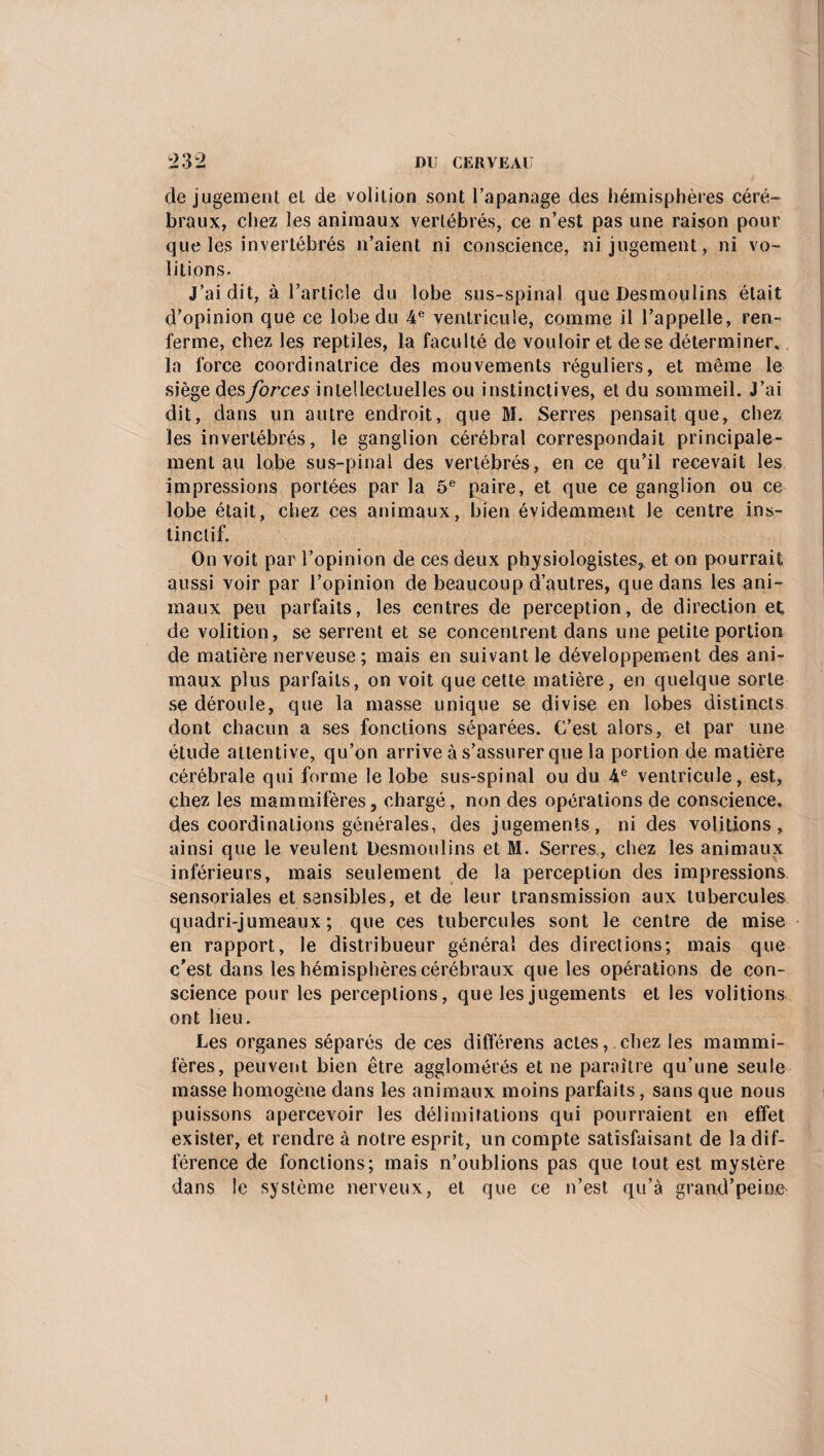 de jugement et de volition sont l’apanage des hémisphères céré¬ braux, chez les animaux vertébrés, ce n’est pas une raison pour que les invertébrés n’aient ni conscience, ni jugement, ni vo¬ ûtions. J’ai dit, à l’article du lobe sus-spinal que Desmoulins était d’opinion que ce lobe du 4e ventricule, comme il l’appelle, ren¬ ferme, chez les reptiles, la faculté de vouloir et de se déterminer, la force coordinatrice des mouvements réguliers, et même le siège des forces intellectuelles ou instinctives, et du sommeil. J’ai dit, dans un autre endroit, que M. Serres pensait que, chez les invertébrés, le ganglion cérébral correspondait principale¬ ment au lobe sus-pinal des vertébrés, en ce qu’il recevait les impressions portées par la 5e paire, et que ce ganglion ou ce lobe était, chez ces animaux, bien évidemment le centre ins¬ tinctif. On voit par l’opinion de ces deux physiologistes, et on pourrait aussi voir par l’opinion de beaucoup d’autres, que dans les ani¬ maux peu parfaits, les centres de perception, de direction et de volition, se serrent et se concentrent dans une petite portion de matière nerveuse; mais en suivant le développement des ani¬ maux plus parfaits, on voit que cette matière, en quelque sorte se déroule, que la masse unique se divise en lobes distincts dont chacun a ses fonctions séparées. C’est alors, et par une étude attentive, qu’on arrive à s’assurer que la portion de matière cérébrale qui forme le lobe sus-spinal ou du 4e ventricule, est, chez les mammifères, chargé, non des opérations de conscience, des coordinations générales, des jugements, ni des voûtions, ainsi que le veulent Desmoulins et M. Serres, chez les animaux inférieurs, mais seulement de la perception des impressions sensoriales et sensibles, et de leur transmission aux tubercules quadri-jumeaux ; que ces tubercules sont le centre de mise en rapport, le distribueur général des directions; mais que c’est dans les hémisphères cérébraux que les opérations de con¬ science pour les perceptions, que les jugements et les voûtions ont lieu. Les organes séparés de ces différens actes, chez les mammi¬ fères, peuvent bien être agglomérés et ne paraître qu’une seule masse homogène dans les animaux moins parfaits, sans que nous puissons apercevoir les délimitations qui pourraient en effet exister, et rendre à notre esprit, un compte satisfaisant de la dif¬ férence de fonctions; mais n’oublions pas que tout est mystère dans le système nerveux, et que ce n’est qu’à grand’peine