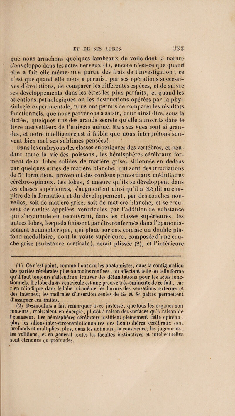 que nous arrachons quelques lambeaux du voile dont la nature s’enveloppe dans les actes nerveux (1), encore n’est-ce que quand elle a fait elle-même- une partie des frais de l’investigation ; ce n’est que quand elle nous a permis, par ses opérations successi¬ ves d évolutions, de comparer les differentes espèces, et de suivre ses développements dans les êtres les plus parfaits, et quand les attentions pathologiques ou les destructions opérées par la phy¬ siologie expérimentale, nous ont permis de comparer les résultats fonctionnels, que nous parvenons à saisir, pour ainsi dire, sous la dictée, quelques-uns des grands secrets qu’elle a inscrits dans le livre merveilleux de l’univers animé, filais ses vues sont si gran¬ des, et notre intelligence est si faible que nous interprétons sou¬ vent bien mal ses sublimes pensées! Dans les embryons des classes supérieures des vertébrés, et pen dant toute la vie des poissons, les hémisphères cérébraux for¬ ment deux lobes solides de matière grise, sillonnée en dedans par quelques stries de matière blanche, qui sont des irradiations de 5e formation, provenant des cordons primordiaux médullaires cérébro-spinaux. Ces lobes, à mesure qu’ils se développent dans les classes supérieures, s’augmentent ainsi qu’il a été dit au cha¬ pitre de la formation et du développement, par des couches nou¬ velles, soit de matière grise, soit de matière blanche, et se creu¬ sent de cavités appelées ventricules par l’addition de substance qui s’accumule en recouvrant, dans les classes supérieures, les autres lobes, lesquels finissent par être renfermés dans l’épanouis¬ sement hémisphérique, qui plane sur eux comme un double pla¬ fond médullaire, dont la voûte supérieure, composée d'une cou¬ che grise (substance corticale), serait plissée (2), et l’inférieure (1) Ce n’est point, comme l’ont cru les anatomistes, dans la configuration des parties cérébrales plus ou moins renflées , ou affectant telle ou telle forme qu’il faut toujours s’attendre à trouver des délimitations pour les actes fonc¬ tionnels. Le lobe du 4 e ventricule est une preuve très-éminente déce fait, car rien n’indique dans le lobe lui-même les bornes des sensations externes et des internes;: les radicales d’insertion seules de 5e et 8e paires permettent d’assigner ces limites. (2) Desmoulins a fait remarquer avec justesse, que tous les organes non moteurs, croissaient en énergie, plutôt à raison des surfaces qu’a raison de l’épaisseur. Les hémisphères cérébraux justifient pleinement cette opinion; plus les sillons inter-circonvolutionnaires des hémisphères cérébraux sont profonds et multipliés, plus, dans les animaux, la conscience, les jugements, les volitions, et en général toutes les facultés instinctives et intellectuelles- sont étendues ou profondes.