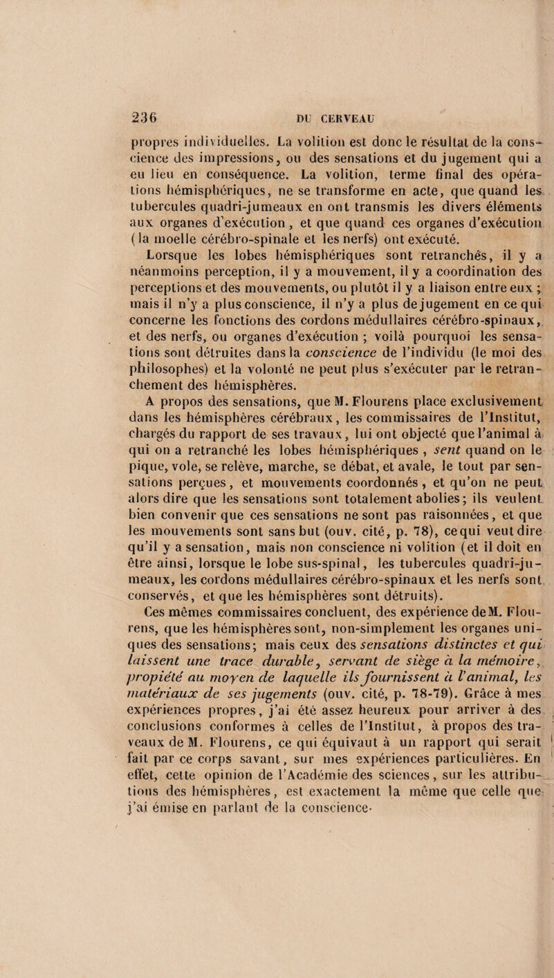 propres individuelles. La volilion est donc le résultat de la cons¬ cience des impressions, ou des sensations et du jugement qui a eu lieu en conséquence. La volition, terme final des opéra¬ tions hémisphériques, ne se transforme en acte, que quand les tubercules quadri-jumeaux en ont transmis les divers éléments aux organes d’exécution , et que quand ces organes d’exécution ( la moelle cérébro-spinale et les nerfs) ont exécuté. Lorsque les lobes hémisphériques sont retranchés, il y a néanmoins perception, il y a mouvement, il y a coordination des perceptions et des mouvements, ou plutôt il y a liaison entre eux ; mais il n’y a plus conscience, il n’y a plus de jugement en ce qui concerne les fonctions des cordons médullaires cérébro-spinaux, et des nerfs, ou organes d’exécution ; voilà pourquoi les sensa¬ tions sont détruites dans la conscience de l’individu (le moi des philosophes) et la volonté ne peut plus s’exécuter par le retran¬ chement des hémisphères. A propos des sensations, que M. Flourens place exclusivement dans les hémisphères cérébraux, les commissaires de l’Institut, chargés du rapport de ses travaux, lui ont objecté que l’animal à qui on a retranché les lobes hémisphériques , sent quand on le pique, vole, se relève, marche, se débat, et avale, le tout par sen¬ sations perçues, et mouvements coordonnés, et qu’on ne peut alors dire que les sensations sont totalement abolies ; ils veulent bien convenir que ces sensations ne sont pas raisonnées, et que les mouvements sont sans but (ouv. cité, p. 78), cequi veut dire qu’il y a sensation, mais non conscience ni volition (et il doit en être ainsi, lorsque le lobe sus-spinal, les tubercules quadri-ju¬ meaux, les cordons médullaires cérébro-spinaux et les nerfs sont conservés, et que les hémisphères sont détruits). Ces mêmes commissaires concluent, des expérience deM. Flou¬ rens, que les hémisphères sont, non-simplement les organes uni¬ ques des sensations; mais ceux des sensations distinctes et qui laissent une trace durable, servant de siège à la mémoire, propiété au moyen de laquelle ils fournissent à V animal, les matériaux de ses jugements (ouv. cité, p. 78-79). Grâce à mes expériences propres, j’ai été assez heureux pour arriver à des conclusions conformes à celles de l'Institut, à propos des tra- veauxdeM. Flourens, ce qui équivaut à un rapport qui serait fait par ce corps savant, sur mes expériences particulières. En effet, cette opinion de l’Académie des sciences, sur les attribu¬ tions des hémisphères, est exactement la même que celle que j’ai émise en parlant de la conscience*