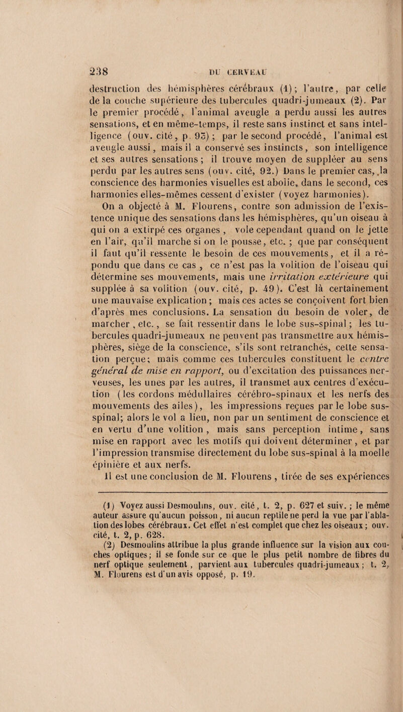 destruction des hémisphères cérébraux (1); l’autre, par celle delà couche supérieure des tubercules quadri-jumeaux (2). Par le premier procédé, l’animal aveugle a perdu aussi les autres sensations, et en même-temps, il reste sans instinct et sans intel¬ ligence (ouv. cité, p. 93) ; par le second procédé, l’animal est aveugle aussi, mais il a conservé ses instincts, son intelligence et ses autres sensations ; il trouve moyen de suppléer au sens perdu par les autres sens (ouv. cité, 92.) Pans le premier cas, .la conscience des harmonies visuelles est abolie, dans le second, ces harmonies elles-mêmes cessent d’exister (voyez harmonies). On a objecté à M. Flou rens, contre son admission de l’exis¬ tence unique des sensations dans les hémisphères, qu’un oiseau à qui on a extirpé ces organes , vole cependant quand on le jette en l’air, qu’il marche si on le pousse, etc. ; que par conséquent il faut qu’il ressente le besoin de ces mouvements, et il a ré¬ pondu que dans ce cas , ce n’est pas la volition de l’oiseau qui détermine ses mouvements, mais une irritation extérieure qui supplée à sa volition (ouv. cité, p. 49). C’est là certainement une mauvaise explication ; mais ces actes se conçoivent fort bien d’après mes conclusions. La sensation du besoin de voler, de marcher , etc., se fait ressentir dans le lobe sus-spinal ; les tu¬ bercules quadri-jumeaux ne peuvent pas transmettre aux hémis¬ phères, siège de la conscience, s’ils sont retranchés, cette sensa¬ tion perçue; mais comme ces tubercules constituent le centre général de mise en rapport, ou d’excitation des puissances ner¬ veuses, les unes par les autres, il transmet aux centres d’exécu¬ tion ( les cordons médullaires cérébro-spinaux et les nerfs des mouvements des ailes), les impressions reçues parle lobe sus- spinal; alors le vol a lieu, non par un sentiment de conscience et en vertu d’une volition, mais sans perception intime, sans mise en rapport avec les motifs qui doivent déterminer, et par l’impression transmise directement du lobe sus-spinal à la moelle épinière et aux nerfs. Il est une conclusion de M. Flourens, tirée de ses expériences (J) Voyez aussi Desmoulms, ouv. cité, t. 2, p. 627 et suiv. ; le même auteur assure qu’aucun poisson, ni aucun reptile ne perd la vue par l’abla¬ tion des lobes cérébraux. Cet effet n’est complet que chez les oiseaux; ouv. cité, t. 2, p. 628. I (2) Desmoulins attribue la plus grande influence sur la vision aux cou- j ches optiques; il se fonde sur ce que le plus petit nombre de hbres du nerf optique seulement , parvient aux tubercules quadri-jumeaux ; t. 2,