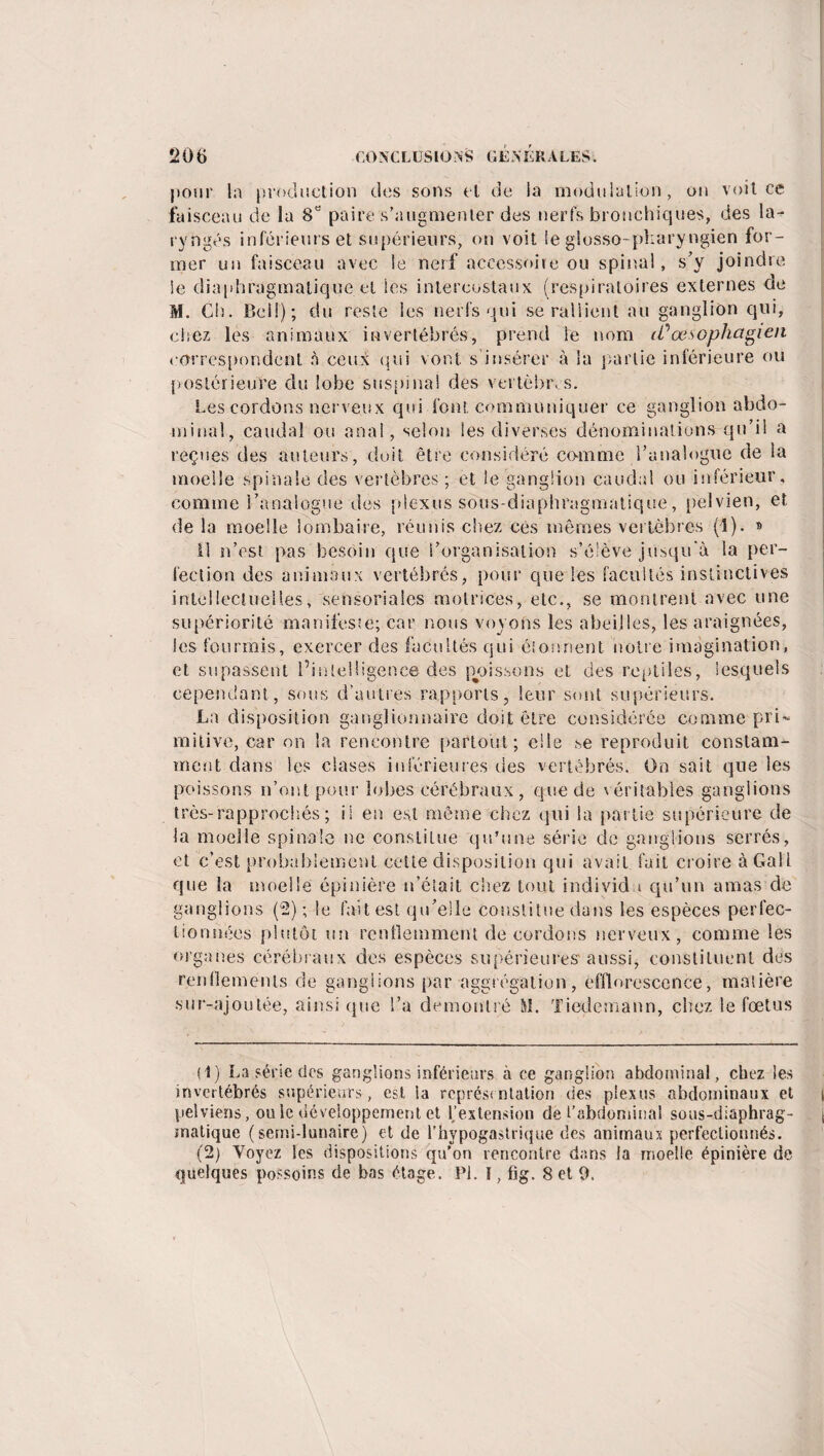 pour la production des sons et de la modulation, on voit ce faisceau de la 8y paire s’augmenter des nerfs bronchiques, des la¬ ryngés inférieurs et supérieurs, on voit le glosso-pîiaryngien for¬ mer un faisceau avec le nerf accessoire ou spinal, s’y joindre Se diaphragmatique et les intercostaux (respiratoires externes de M. Ch. Bell); du reste ies nerfs qui se rallient au ganglion qui, chez les animaux invertébrés, prend le nom il?œsophagien correspondent à ceu^ qui vont, s’insérer à la partie inférieure ou postérieure du lobe suspina! des vertèbres. Les cordons nerveux qui font communiquer ce ganglion abdo¬ minal, caudal ou anal, selon les diverses dénominations qu’il a reçues des auteurs, doit être considéré comme l’analogue de la moelle spinale des vertèbres; et le ganglion caudal ou inférieur, comme l’analogue des plexus sous-diaphragmatique, pelvien, et de la moelle lombaire, réunis chez ces mêmes vertèbres (1). » Il n’est pas besoin que l’organisation s’élève jusqu'à la per¬ fection des animaux vertébrés, pour que les facultés instinctives intellectuelles, sensoriales motrices, etc., se montrent avec une supériorité manifeste; car nous voyons les abeilles, les araignées, les fourmis, exercer des facultés qui étonnent noire imagination, et sapassent l’intelligence des poissons et des reptiles, lesquels cependant, sous d’autres rapports, leur sont supérieurs. La disposition ganglionnaire doit être considérée comme pri¬ mitive, car on la rencontre partout; elle se reproduit constam¬ ment dans les ciases inférieures des vertébrés. On sait que les poissons n’ont pour lobes cérébraux , que de véritables ganglions très-rapprochés; il en est même chez qui la partie supérieure de la moelle spinale ne constitue qu’une série de ganglions serrés, et c’est probablement cette disposition qui avait fait croire à Gail que la moelle épinière n’élait chez tout individu qu’un amas de ganglions (2) ; le fait est qu’elle constitue dans les espèces perfec¬ tionnées plutôt un renllemment de cordons nerveux, comme les organes cérébraux des espèces supérieures aussi, constituent des renflements de ganglions par aggrégation, efflorescence, matière sur-ajoulée, ainsique S’a démontré M. Tiedemann, chez le fœtus (1) La série des ganglions inférieurs à ce ganglion abdominal, chez les invertébrés supérieurs, est ia représentation des plexus abdominaux et pelviens, ou le développement et f extension de l’abdominal sous-diaphrag¬ matique (semi-lunaire) et de l’hypogastrique des animaux perfectionnés. (2) Voyez les dispositions qu’on rencontre dans la moelle épinière de quelques possoins de bas étage. PI. ï, fig. 8 et 9.