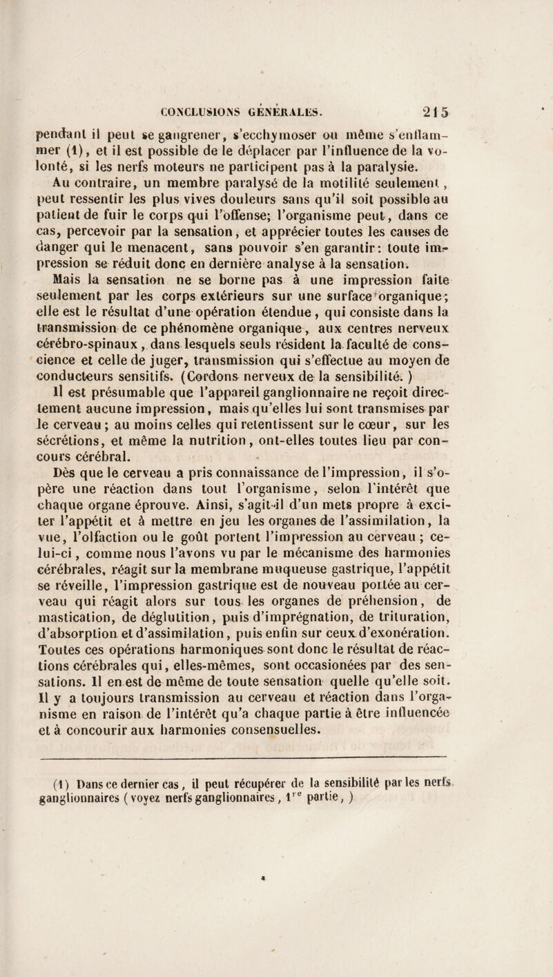 pendant il peut se gangrener, s’ecchymoser ou même s'enflam¬ mer (1), et il est possible de le déplacer par l’influence de la vo¬ lonté, si les nerfs moteurs ne participent pas à la paralysie. Au contraire, un membre paralysé de la motilité seulement, peut ressentir les plus vives douleurs sans qu’il soit possible au patient de fuir le corps qui l'offense;- l’organisme peut , dans ce cas, percevoir par la sensation, et apprécier toutes les causes de danger qui le menacent, sans pouvoir s’en garantir: toute intir pression se réduit donc en dernière analyse à la sensation. Mais la sensation ne se borne pas à une impression faite seulement par les corps extérieurs sur une surface organique ; elle est le résultat d’une opération étendue, qui consiste dans la transmission de ce phénomène organique , aux centres nerveux cérébro-spinaux, dans lesquels seuls résident la faculté de cons¬ cience et celle de juger, transmission qui s’effectue au moyen de conducteurs sensitifs» (Cordons nerveux de la sensibilité. ) il est présumable que l’appareil ganglionnaire ne reçoit direc¬ tement aucune impression, mais qu’elles lui sont transmises par Je cerveau ; au moins celles qui retentissent sur le cœur, sur les sécrétions, et même la nutrition, ont-elles toutes lieu par con¬ cours cérébral. Dès que le cerveau a pris connaissance de l’impression, il s’o¬ père une réaction dans tout l’organisme, selon l'intérêt que chaque organe éprouve. Ainsi, s’agit-il d’un mets propre à exci¬ ter l’appétit et à mettre en jeu les organes de l’assimilation, la vue, l’olfaction ou le goût portent l'impression au cerveau ; ce¬ lui-ci , comme nous l’avons vu par le mécanisme des harmonies cérébrales, réagit sur la membrane muqueuse gastrique, l’appétit se réveille, l’impression gastrique est de nouveau portée au cer¬ veau qui réagit alors sur tous les organes de préhension, de mastication, de déglutition, puis d’imprégnation, de trituration, d’absorption et d’assimilation, puis enfin sur ceuxd’exonération. Toutes ces opérations harmoniques sont donc le résultat de réac¬ tions cérébrales qui, elles-mêmes, sont occasionées par des sen¬ sations. Il en est de même de toute sensation quelle qu’elle soit. Il y a toujours transmission au cerveau et réaction dans l’orga¬ nisme en raison de l’intérêt qu’a chaque partie à être influencée et à concourir aux harmonies consensuelles. (1) Dans ce dernier cas, il peut récupérer de la sensibilité parles nerfs ganglionnaires (voyez nerfs ganglionnaires, lre partie, )