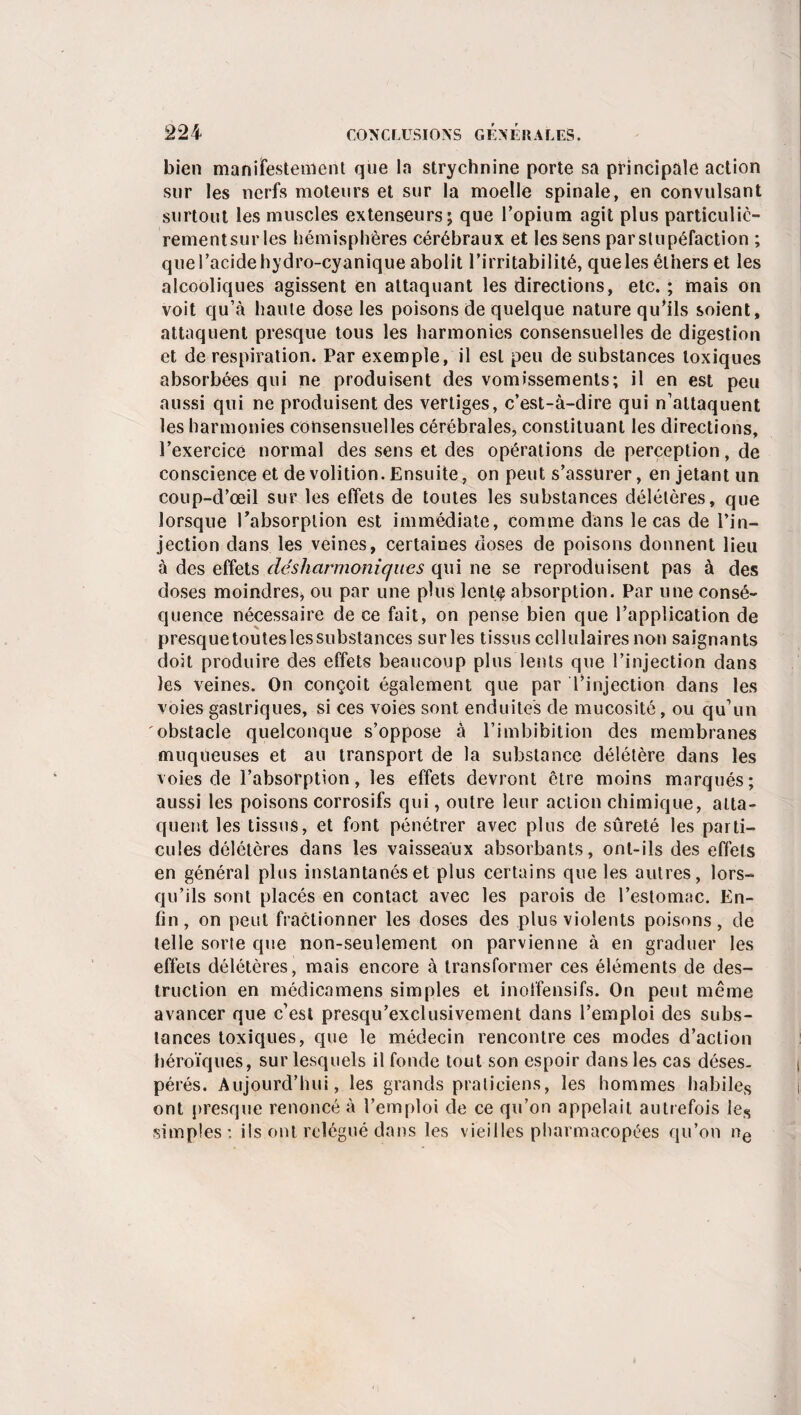 bien manifestement que la strychnine porte sa principale action sur les nerfs moteurs et sur la moelle spinale, en convulsant surtout les muscles extenseurs; que l’opium agit plus particulic- rementsurles hémisphères cérébraux et les sens parslupéfaction ; que l’acide hydro-cyanique abolit l’irritabilité, queles éthers et les alcooliques agissent en attaquant les directions, etc. ; mais on voit qu’à haute dose les poisons de quelque nature qu’ils soient, attaquent presque tous les harmonies consensuelles de digestion et de respiration. Par exemple, il est peu de substances toxiques absorbées qui ne produisent des vomissements; il en est peu aussi qui ne produisent des vertiges, c’est-à-dire qui n’attaquent les harmonies consensuelles cérébrales, constituant les directions, l’exercice normal des sens et des opérations de perception, de conscience et de volition. Ensuite, on peut s’assurer, en jetant un coup-d’œil sur les effets de toutes les substances délétères, que lorsque l'absorption est immédiate, comme dans le cas de l’in¬ jection dans les veines, certaines doses de poisons donnent lieu à des effets déshcirmoniqnes qui ne se reproduisent pas à des doses moindres, ou par une plus lente absorption. Par une consé¬ quence nécessaire de ce fait, on pense bien que l’application de presquetouteslcssubstances surles tissus cellulaires non saignants doit produire des effets beaucoup plus lents que l’injection dans les veines. On conçoit également que par l’injection dans les voies gastriques, si ces voies sont enduites de mucosité, ou qu’un obstacle quelconque s’oppose à l’iinhibition des membranes muqueuses et au transport de la substance délétère dans les voies de l’absorption, les effets devront être moins marqués; aussi les poisons corrosifs qui, outre leur action chimique, atta¬ quent les tissus, et font pénétrer avec plus de sûreté les parti¬ cules délétères dans les vaisseaux absorbants, ont-ils des effets en général plus instantanés et plus certains queles autres, lors¬ qu’ils sont placés en contact avec les parois de l’estomac. En¬ fin, on peut fractionner les doses des plus violents poisons, de telle sorte que non-seulement on parvienne à en graduer les effets délétères, mais encore à transformer ces éléments de des¬ truction en médicamens simples et inoffensifs. On peut même avancer que c’est presqu’exclusivement dans l’emploi des subs¬ tances toxiques, que le médecin rencontre ces modes d’action héroïques, sur lesquels il fonde tout son espoir dans les cas déses¬ pérés. Aujourd’hui, les grands praticiens, les hommes habiles ont presque renoncé à l’emploi de ce qu’on appelait autrefois les simples : ils ont relégué dans les vieilles pharmacopées qu’on ne