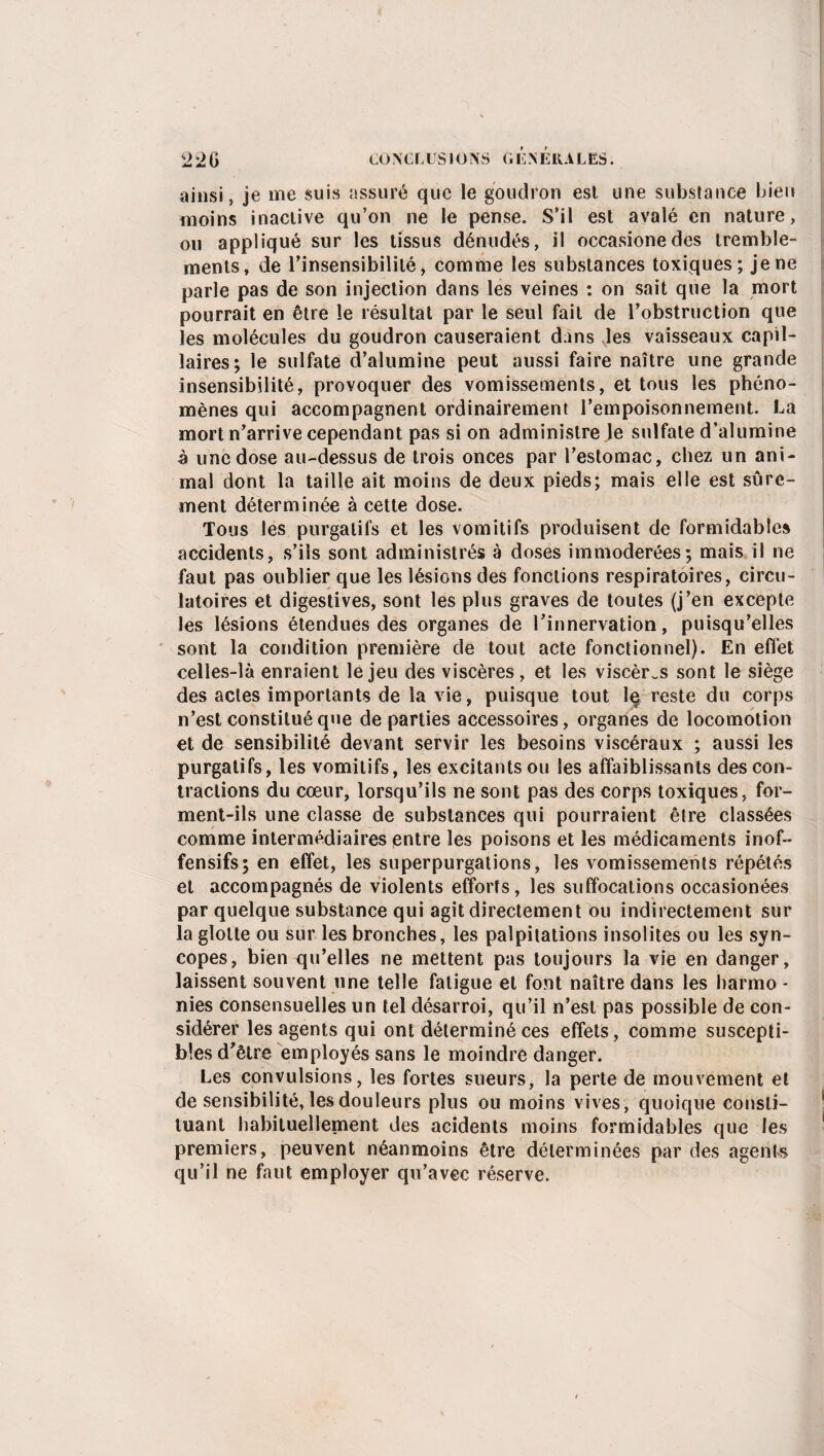 ainsi, je me suis assuré que le goudron est une substance bien moins inactive qu’on ne le pense. S’il est avalé en nature, ou appliqué sur les tissus dénudés, il occasionedes tremble¬ ments, de l’insensibilité, comme les substances toxiques; je ne parle pas de son injection dans les veines : on sait que la mort pourrait en être le résultat par le seul fait de l’obstruction que les molécules du goudron causeraient dans les vaisseaux capil¬ laires; le sulfate d’alumine peut aussi faire naître une grande insensibilité, provoquer des vomissements, et tous les phéno¬ mènes qui accompagnent ordinairement l’empoisonnement. La mort n’arrive cependant pas si on administre le sulfate d’alumine à une dose au-dessus de trois onces par l’estomac, chez un ani¬ mal dont la taille ait moins de deux pieds; mais elle est sûre¬ ment déterminée à cette dose. Tous les purgatifs et les vomitifs produisent de formidables accidents, s’ils sont administrés à doses immodérées; mais il ne faut pas oublier que les lésions des fonctions respiratoires, circu¬ latoires et digestives, sont les plus graves de toutes (j’en excepte les lésions étendues des organes de l’innervation, puisqu’elles sont la condition première de tout acte fonctionnel). En effet celles-là enraient le jeu des viscères, et les viscères sont le siège des actes importants de la vie, puisque tout 1§ reste du corps n’est constitué que de parties accessoires, organes de locomotion et de sensibilité devant servir les besoins viscéraux ; aussi les purgatifs, les vomitifs, les excitants ou les affaiblissants des con¬ tractions du cœur, lorsqu’ils ne sont pas des corps toxiques, for¬ ment-ils une classe de substances qui pourraient être classées comme intermédiaires entre les poisons et les médicaments inof¬ fensifs; en effet, les superpurgations, les vomissements répétés et accompagnés de violents efforts, les suffocations occasionées par quelque substance qui agit directement ou indirectement sur la glotte ou sur les bronches, les palpitations insolites ou les syn¬ copes, bien qu’elles ne mettent pas toujours la vie en danger, laissent souvent une telle fatigue et font naître dans les harmo * nies consensuelles un tel désarroi, qu’il n’est pas possible de con¬ sidérer les agents qui ont déterminé ces effets, comme suscepti¬ bles d’être employés sans le moindre danger. Les convulsions, les fortes sueurs, la perte de mouvement et de sensibilité, les douleurs plus ou moins vives, quoique consti¬ tuant habituellement des acidents moins formidables que les premiers, peuvent néanmoins être déterminées par des agente qu’il ne faut employer qu’avec réserve.