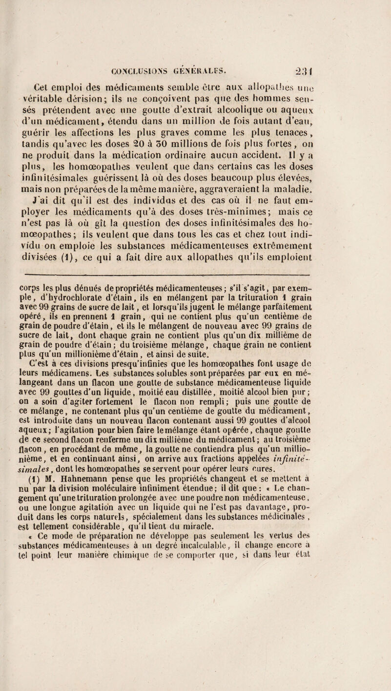 Cet emploi des médicaments semble être aux allopathes une véritable dérision; ils ne conçoivent pas que des hommes sen¬ sés prétendent avec une goutte d’extrait alcoolique ou aqueux d’un médicament, étendu dans un million de fois autant d’eau, guérir les affections les plus graves comme les plus tenaces, tandis qu’avec les doses 20 à 30 millions de fois plus fortes, on ne produit dans la médication ordinaire aucun accident. Il y a plus, les homœopathes veulent que dans certains cas les doses infinitésimales guérissent là où des doses beaucoup plus élevées, mais non préparées de la même manière, aggraveraient la maladie. J'ai dit qu’il est des individus et des cas où il ne faut em¬ ployer les médicaments qu’à des doses très-minimes; mais ce n’est pas là où gît la question des doses infinitésimales des ho- mœopathes; ils veulent que dans tous les cas et chez tout indi¬ vidu on emploie les substances médicamenteuses extrêmement divisées (I), ce qui a fait dire aux allopathes qu’ils emploient corps les plus dénués de propriétés médicamenteuses; s'il s'agit, par exem¬ ple , d’hydrochlorate d’étain, ils en mélangent par la trituration 1 grain avec 99 grains de sucre de lait, et lorsqu’ils jugent le mélange parfaitement opéré, ils en prennent 1 grain, qui ne contient plus qu’un centième de grain de poudre d’étain, et ils le mélangent de nouveau avec 99 grains de sucre de lait, dont chaque grain ne contient plus qu’un dix millième de grain de poudre d’étain; du troisième mélange, chaque grain ne contient plus qu’un millionième d’étain, et ainsi de suite. C’est à ces divisions presqu’infinies que les homœopathes font usage de leurs médicamens. Les substances solubles sont préparées par eux en mé¬ langeant dans un flacon une goutte de substance médicamenteuse liquide avec 99 gouttes d'un liquide, moitié eau distillée, moitié alcool bien pur; on a soin d’agiter fortement le flacon non rempli ; puis une goutte de ce mélange, ne contenant plus qu’un centième de goutte du médicament, est introduite dans un nouveau flacon contenant aussi 99 gouttes d’alcool aqueux; l’agitation pour bien faire le mélange étant opérée, chaque goutte de ce second flacon renferme uudix millième du médicament; au troisième flacon , en procédant de même, la goutte ne contiendra plus qu’un millio¬ nième, et en continuant ainsi, on arrive aux fractions appelées infinité¬ simales , dont les homœopathes se servent pour opérer leurs cures. (1) M. Hahnemann pense que les propriétés changent et se mettent à nu par la division moléculaire infiniment étendue; il dit que: « Le chan¬ gement qu’une trituration prolongée avec une poudre non médicamenteuse, ou une longue agitation avec un liquide qui ne l’est pas davantage, pro¬ duit dans les corps naturels, spécialement dans les substances médicinales, est tellement considérable, qu’il tient du miracle. « Ce mode de préparation ne développe pas seulement les vertus des substances médicamenteuses à un degré incalculable, il change encore à tel point leur manière chimique de se comporter que, si dans leur état