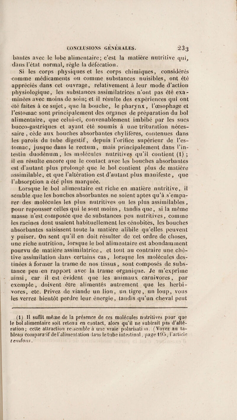 bahles avec le lobe alimentaire; c’est la matière nutritive qui, dans l’état normal, règle la défécation. Si les corps physiques et les corps chimiques, considérés comme médicaments ou comme substances nuisibles, ont été appréciés dans cet ouvrage, relativement à leur mode d’action physiologique, les substances assimilatrices n’ont pas été exa¬ minées avec moins de soin; et il résulte des expériences qui ont été faites à ce sujet, que la bouche, le pharynx , l’œsophage et l’estomac sont principalement des organes de préparation du bol alimentaire, que celui-ci, convenablement imbibé par les sucs buceo-gastriques et ayant été soumis à une trituration néces¬ saire , cède aux bouches absorbantes chylifères, contenues dans les parois du tube digestif, depuis l’orifice supérieur de l’es¬ tomac, jusque dans le rectum, mais principalement dans l’in¬ testin duodénum, les molécules nutritives qu’il contient (1) ; il en résulte encore que le contact avec les bouches absorbantes est d’autant plus prolongé que le bol contient plus de matière assimilable, et que i’altération est d’autant plus manifeste, que l’absorption a été plus marquée. Lorsque le bol alimentaire est riche en matière nutritive, il semble que les bouches absorbantes ne soient aptes qu’à s’empa¬ rer des molécules les plus nutritives ou les plus assimilables, pour repousser celles qui le sont moins , tandis que, si la même masse n’est composée que de substances peu nutritives, comme les racines dont usaient habituellement les cénobites, les bouches absorbantes saisissent toute la matière alibile qu’elles peuvent y puiser. On sent qu’il en doit résulter de cet ordre de choses, une riche nutrition, lorsque le bol alimentaire est abondamment pourvu de matière assimilatrice , et tout au contraire une ché¬ tive assimilation dans certains cas, lorsque les molécules des¬ tinées à former la trame de nos tissus, sont composés de subs¬ tance peu en rapport avec la trame organique. Je m’exprime ainsi, car il est évident que les animaux carnivores, par exemple, doivent être alimentés autrement que les herbi¬ vores, etc. Privez de viande un lion, un tigre, un loup, vous les verrez bientôt perdre leur énergie, tandis qu’un cheval peut (1) Il suffît même de la présence de ces molécules nutritives pour que le bol alimentaire soit retenu en contact, alors qu’il ne subirait pas d’alté¬ ration; celte attraction ressemble à une vraie polarisation. (Voyez au ta¬ bleau comparatif de l'alimentation dans le tube intestinal, page 195, l’article t endons.