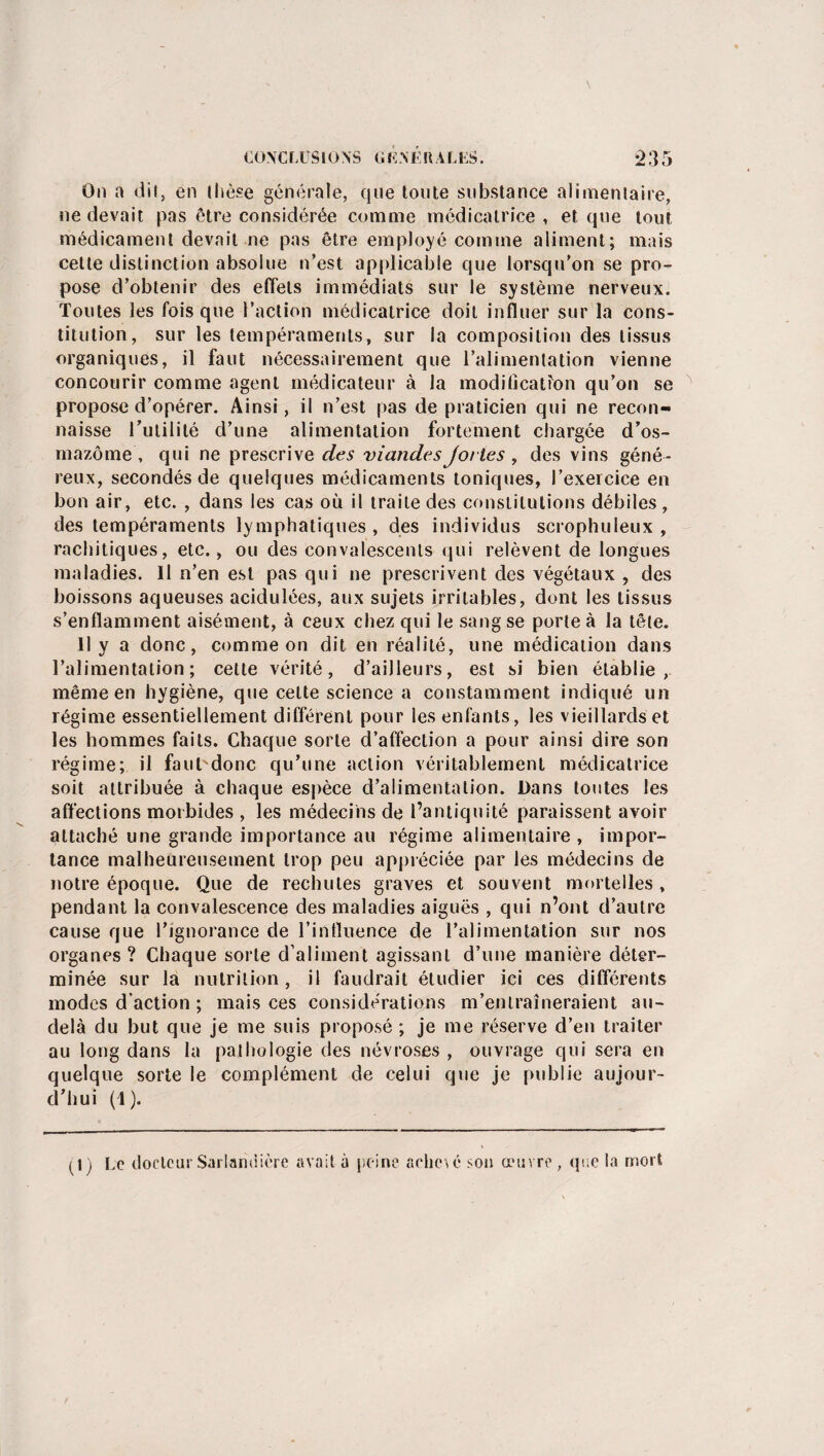 On a dit, en thèse générale, que toute substance alimentaire, ne devait pas être considérée comme médicatrice, et que tout médicament devait ne pas être employé comme aliment; mais cette distinction absolue n’est applicable que lorsqu’on se pro¬ pose d’obtenir des effets immédiats sur le système nerveux. Toutes les fois que l’action médicatrice doit influer sur la cons¬ titution, sur les tempéraments, sur la composition des tissus organiques, il faut nécessairement que l’alimentation vienne concourir comme agent médicateur à la modification qu’on se propose d’opérer. Ainsi, il n’est pas de praticien qui ne recon¬ naisse l'utilité d’une alimentation fortement chargée d’os- mazôme , qui ne prescrive des viandes jorles , des vins géné¬ reux, secondés de quelques médicaments toniques, l’exercice en bon air, etc. , dans les cas où il traite des constitutions débiles , des tempéraments lymphatiques , des individus scrophuleux , rachitiques, etc., ou des convalescents qui relèvent de longues maladies. Il n’en est pas qui ne prescrivent des végétaux , des boissons aqueuses acidulées, aux sujets irritables, dont les tissus s’enflamment aisément, à ceux chez qui le sang se porte à la tête. 11 y a donc, comme on dit en réalité, une médication dans l’alimentation; cette vérité, d’ailleurs, est si bien établie, même en hygiène, que celte science a constamment indiqué un régime essentiellement différent pour les enfants, les vieillards et les hommes faits. Chaque sorte d’affection a pour ainsi dire son régime; il fauUdonc qu’une action véritablement médicatrice soit attribuée à chaque espèce d’alimentation. Dans lotîtes les affections morbides , les médecins de l’antiquité paraissent avoir attaché une grande importance au régime alimentaire , impor¬ tance malheureusement trop peu appréciée par les médecins de notre époque. Que de rechutes graves et souvent mortelles, pendant la convalescence des maladies aiguës , qui n’ont d’autre cause que l’ignorance de l’influence de l’alimentation sur nos organes ? Chaque sorte d’aliment agissant d’une manière déter¬ minée sur la nutrition, il faudrait étudier ici ces différents modes d’action ; mais ces considérations m’entraîneraient au- delà du but que je me suis proposé ; je me réserve d’en traiter au long dans la pathologie des névroses , ouvrage qui sera en quelque sorte le complément de celui que je publie aujour¬ d’hui (1). (1 j Le docteur Sarlamiière avait à peine arliesé son œuvre , que la mort