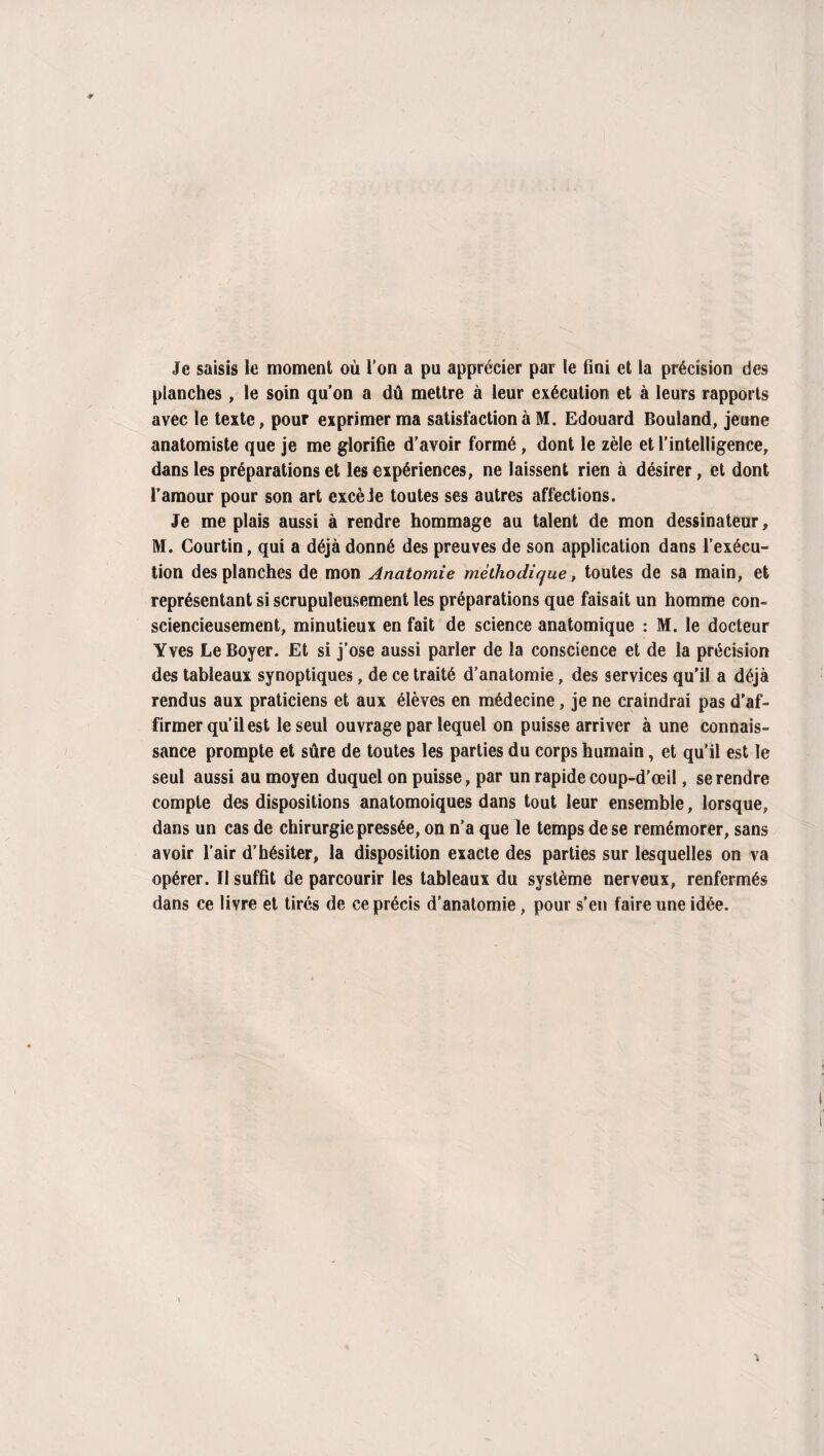 Je saisis le moment où l’on a pu apprécier par le fini et la précision des planches, le soin qu’on a dû mettre à leur exécution et à leurs rapports avec le texte, pour exprimer ma satisfaction à M. Edouard Bouland, jeune anatomiste que je me glorifie d’avoir formé, dont le zèle et l’intelligence, dans les préparations et les expériences, ne laissent rien à désirer, et dont l’amour pour son art excèJe toutes ses autres affections. Je me plais aussi à rendre hommage au talent de mon dessinateur, M. Courtin, qui a déjà donné des preuves de son application dans l’exécu¬ tion des planches de mon Anatomie méthodique, toutes de sa main, et représentant si scrupuleusement les préparations que faisait un homme con¬ sciencieusement, minutieux en fait de science anatomique : M. le docteur Yves Le Boyer. Et si j’ose aussi parler de la conscience et de la précision des tableaux synoptiques, de ce traité d’anatomie, des services qu'il a déjà rendus aux praticiens et aux élèves en médecine, je ne craindrai pas d'af¬ firmer qu’il est le seul ouvrage par lequel on puisse arriver à une connais¬ sance prompte et sûre de toutes les parties du corps humain, et qu’il est le seul aussi au moyen duquel on puisse, par un rapide coup-d’œil, se rendre compte des dispositions anatomoiques dans tout leur ensemble, lorsque, dans un cas de chirurgie pressée, on n’a que le temps de se remémorer, sans avoir l’air d’hésiter, la disposition exacte des parties sur lesquelles on va opérer. Il suffit de parcourir les tableaux du système nerveux, renfermés dans ce livre et tirés de ce précis d'anatomie, pour s’en faire une idée.