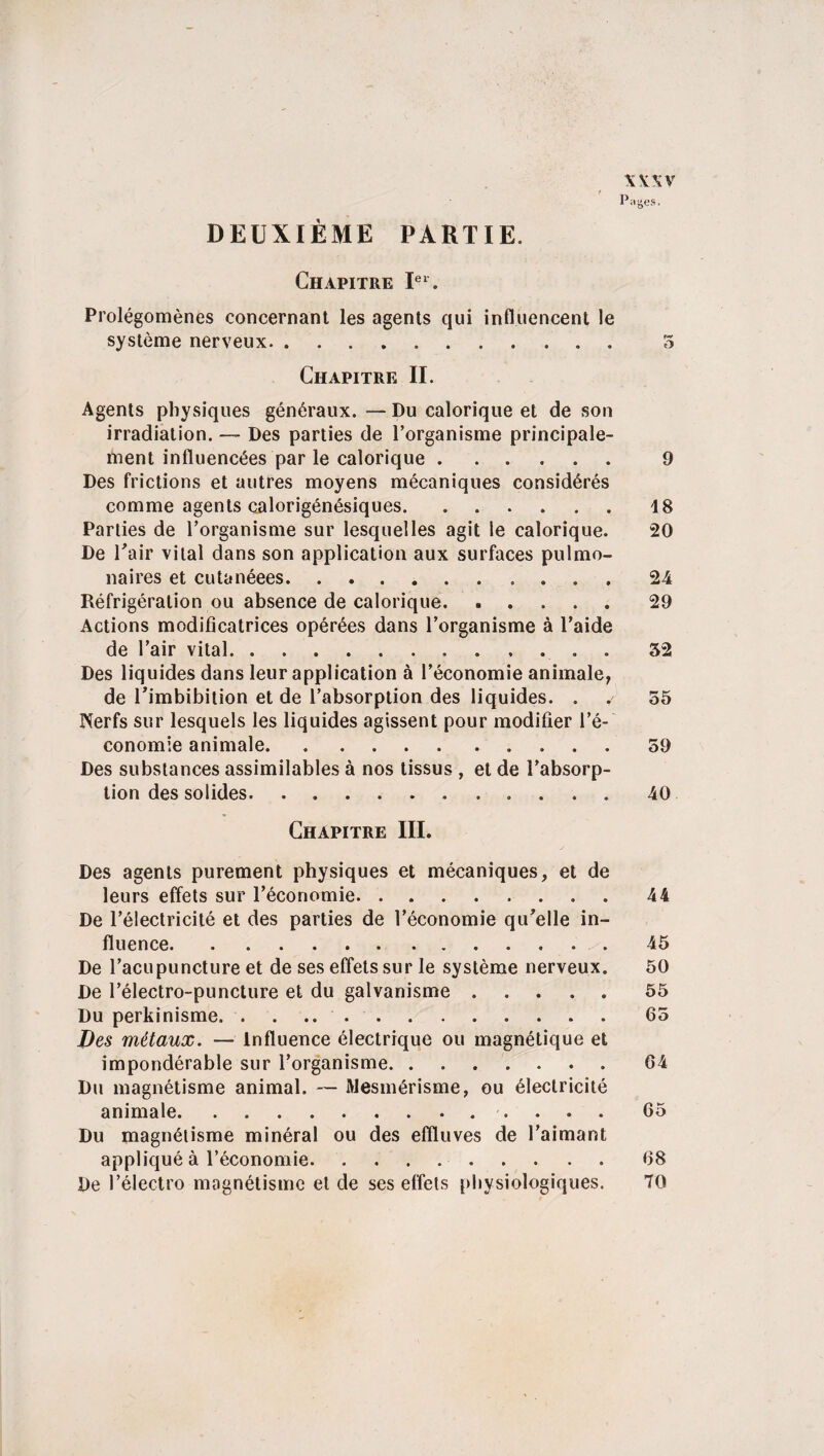 \\\v Pages. DEUXIÈME PARTIE. Chapitre Ier. Prolégomènes concernant les agents qui influencent le système nerveux. 5 Chapitre II. Agents physiques généraux. — Du calorique et de son irradiation. — Des parties de l’organisme principale¬ ment influencées par le calorique. 9 Des frictions et autres moyens mécaniques considérés comme agents calorigénésiques.18 Parties de l’organisme sur lesquelles agit le calorique. 20 De l'air vital dans son application aux surfaces pulmo¬ naires et cutanéees. 24 Réfrigération ou absence de calorique.29 Actions modificatrices opérées dans l’organisme à l’aide de l’air vital.52 Des liquides dans leur application à l’économie animale, de l’imbibition et de l’absorption des liquides. . . 55 Nerfs sur lesquels les liquides agissent pour modifier l’é¬ conomie animale. 59 Des substances assimilables à nos tissus , et de l’absorp¬ tion des solides. 40 Chapitre III. Des agents purement physiques et mécaniques, et de leurs effets sur l’économie.44 De l’électricité et des parties de l’économie qu'elle in¬ fluence.45 De l’acupuncture et de ses effets sur le système nerveux. 50 De l’électro-puncture et du galvanisme.55 Du perkinisme. . . 65 Des métaux. — Influence électrique ou magnétique et impondérable sur l’organisme. 64 Du magnétisme animal. — Mesmérisme, ou électricité animale. 65 Du magnétisme minéral ou des effluves de l’aimant appliqué à l’économie.68 De l’électro magnétisme et de ses effets physiologiques. 70