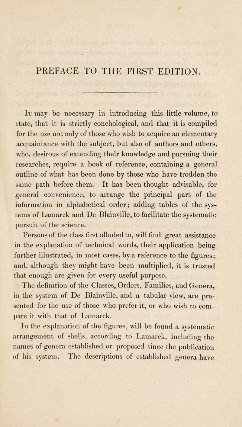 It may be necessary in introducing this little volume, to state, that it is strictly conchological, and that it is compiled for the use not only of those who wish to acquire an elementary acquaintance with the subject, but also of authors and others, who, desirous of extending their knowledge and pursuing their researches, require a book of reference, containing a general outline of what has been done by those who have trodden the same path before them. It has been thought advisable, for general convenience, to arrange the principal part of the information in alphabetical order; adding tables of the sys¬ tems of Lamarck and De Blainville, to facilitate the systematic pursuit of the science. Persons of the class first alluded to, will find great assistance in the explanation of technical words, their application being further illustrated, in most cases, by a reference to the figures; and, although they might have been multiplied, it is trusted that enough are given for every useful purpose. The definition of the Classes, Orders, Families, and Genera, in the system of De Blainville, and a tabular view, are pre¬ sented for the use of those who prefer it, or who wish to com¬ pare it with that of Lamarck. In the explanation of the figures, will be found a systematic arrangement of shells, according to Lamarck, including the names of genera established or proposed since the publication of his system. The descriptions of established genera have