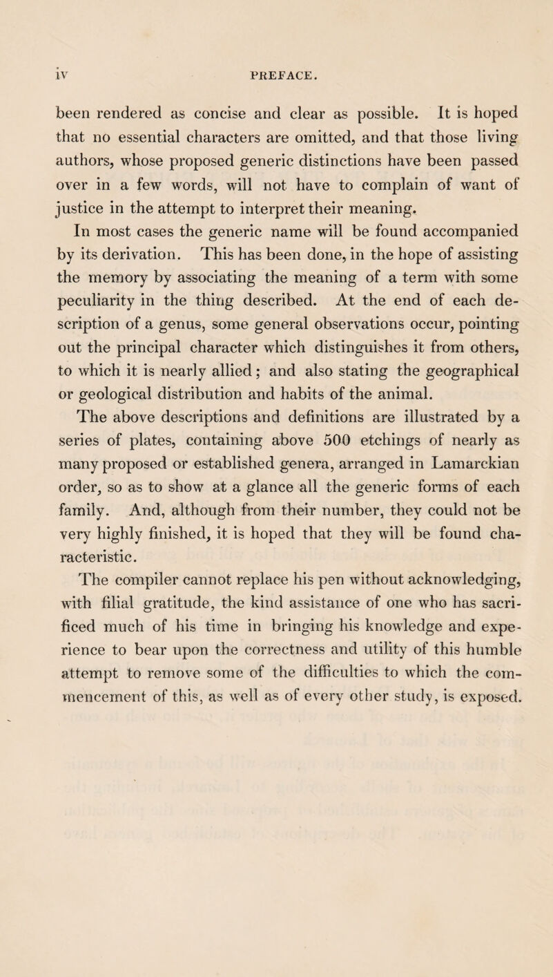 been rendered as concise and clear as possible. It is hoped that no essential characters are omitted, and that those living authors, whose proposed generic distinctions have been passed over in a few words, will not have to complain of want of justice in the attempt to interpret their meaning. In most cases the generic name will be found accompanied by its derivation. This has been done, in the hope of assisting the memory by associating the meaning of a term with some peculiarity in the thing described. At the end of each de¬ scription of a genus, some general observations occur, pointing out the principal character which distinguishes it from others, to which it is nearly allied; and also stating the geographical or geological distribution and habits of the animal. The above descriptions and definitions are illustrated by a series of plates, containing above 500 etchings of nearly as many proposed or established genera, arranged in Lamarckian order, so as to show at a glance all the generic forms of each family. And, although from their number, they could not be very highly finished, it is hoped that they will be found cha¬ racteristic. The compiler cannot replace his pen without acknowledging, with filial gratitude, the kind assistance of one who has sacri¬ ficed much of his time in bringing his knowledge and expe¬ rience to bear upon the correctness and utility of this humble attempt to remove some of the difficulties to which the com¬ mencement of this, as well as of every other study, is exposed.