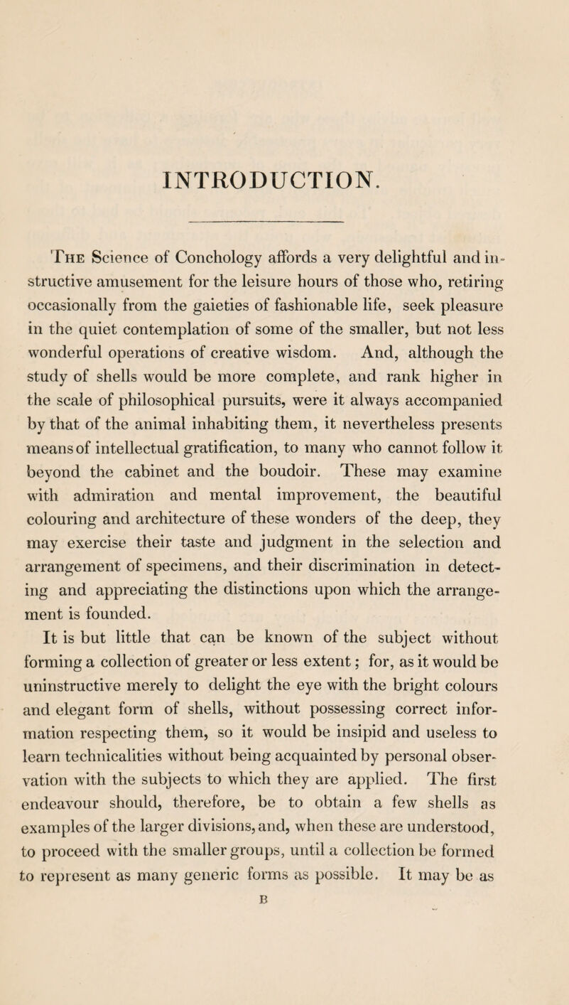 INTRODUCTION. The Science of Conchology affords a very delightful and in¬ structive amusement for the leisure hours of those who, retiring occasionally from the gaieties of fashionable life, seek pleasure in the quiet contemplation of some of the smaller, but not less wonderful operations of creative wisdom. And, although the study of shells would be more complete, and rank higher in the scale of philosophical pursuits, were it always accompanied by that of the animal inhabiting them, it nevertheless presents means of intellectual gratification, to many who cannot follow it beyond the cabinet and the boudoir. These may examine with admiration and mental improvement, the beautiful colouring and architecture of these wonders of the deep, they may exercise their taste and judgment in the selection and arrangement of specimens, and their discrimination in detect- ing and appreciating the distinctions upon which the arrange¬ ment is founded. It is but little that can be known of the subject without forming a collection of greater or less extent; for, as it would be uninstructive merely to delight the eye with the bright colours and elegant form of shells, without possessing correct infor¬ mation respecting them, so it would be insipid and useless to learn technicalities without being acquainted by personal obser¬ vation with the subjects to which they are applied. The first endeavour should, therefore, be to obtain a few shells as examples of the larger divisions, and, when these are understood, to proceed with the smaller groups, until a collection be formed to represent as many generic forms as possible. It may be as B