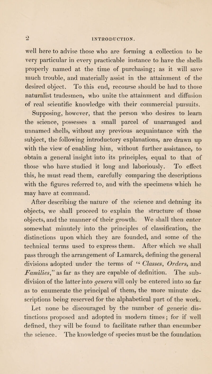 well here to advise those who are forming a collection to be very particular in every practicable instance to have the shells properly named at the time of purchasing; as it will save much trouble, and materially assist in the attainment of the desired object. To this end, recourse should be had to those naturalist tradesmen, who unite the attainment and diffusion of real scientific knowledge with their commercial pursuits. Supposing, however, that the person who desires to learn the science, possesses a small parcel of unarranged and unnamed shells, without any previous acquaintance with the subject, the following introductory explanations, are drawn up with the view of enabling him, without further assistance, to obtain a general insight into its principles, equal to that of those who have studied it long and laboriously. To effect this, he must read them, carefully comparing the descriptions with the figures referred to, and with the specimens which he may have at command. After describing the nature of the science and defining its objects, we shall proceed to explain the structure of those objects, and the manner of their growth. We shall then enter somewhat minutely into the principles of classification, the distinctions upon which they are founded, and some of the technical terms used to express them. After which we shall pass through the arrangement of Lamarck, defining the general divisions adopted under the terms of c< Classes, Orders, and Familiesas far as they are capable of definition. The sub¬ division of the latter into genera will only be entered into so far as to enumerate the principal of them, the more minute de¬ scriptions being reserved for the alphabetical part of the work. Let none be discouraged by the number of generic dis¬ tinctions proposed and adopted in modern times; for if wrell defined, they will be found to facilitate rather than encumber the science. The knowledge of species must be the foundation