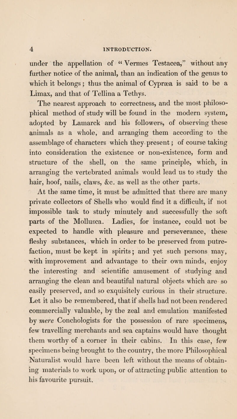 under the appellation of 44 Vermes Testacea,” without any further notice of the animal, than an indication of the genus to which it belongs; thus the animal of Cyprsea is said to be a Limax, and that of Tellina a Tethys. The nearest approach to correctness, and the most philoso¬ phical method of study will be found in the modern system, adopted by Lamarck and his followers, of observing these animals as a whole, and arranging them according to the assemblage of characters which they present; of course taking into consideration the existence or non-existence, form and structure of the shell, on the same principle, which, in arranging the vertebrated animals would lead us to study the hair, hoof, nails, claws, &c. as well as the other parts. At the same time, it must be admitted that there are many private collectors of Shells who would find it a difficult, if not impossible task to study minutely and successfully the soft parts of the Mollusca. Ladies, for instance, could not be expected to handle with pleasure and perseverance, these fleshy substances, which in order to be preserved from putre¬ faction, must be kept in spirits; and yet such persons may, with improvement and advantage to their own minds, enjoy the interesting and scientific amusement of studying and arranging the clean and beautiful natural objects which are so easily preserved, and so exquisitely curious in their structure. Let it also be remembered, that if shells had not been rendered commercially valuable, by the zeal and emulation manifested by mere Conchologists for the possession of rare specimens, few travelling merchants and sea captains would have thought them worthy of a corner in their cabins. In this case, few specimens being brought to the country, the more Philosophical Naturalist would have been left without the means of obtain¬ ing materials to work upon, or of attracting public attention to his favourite pursuit.