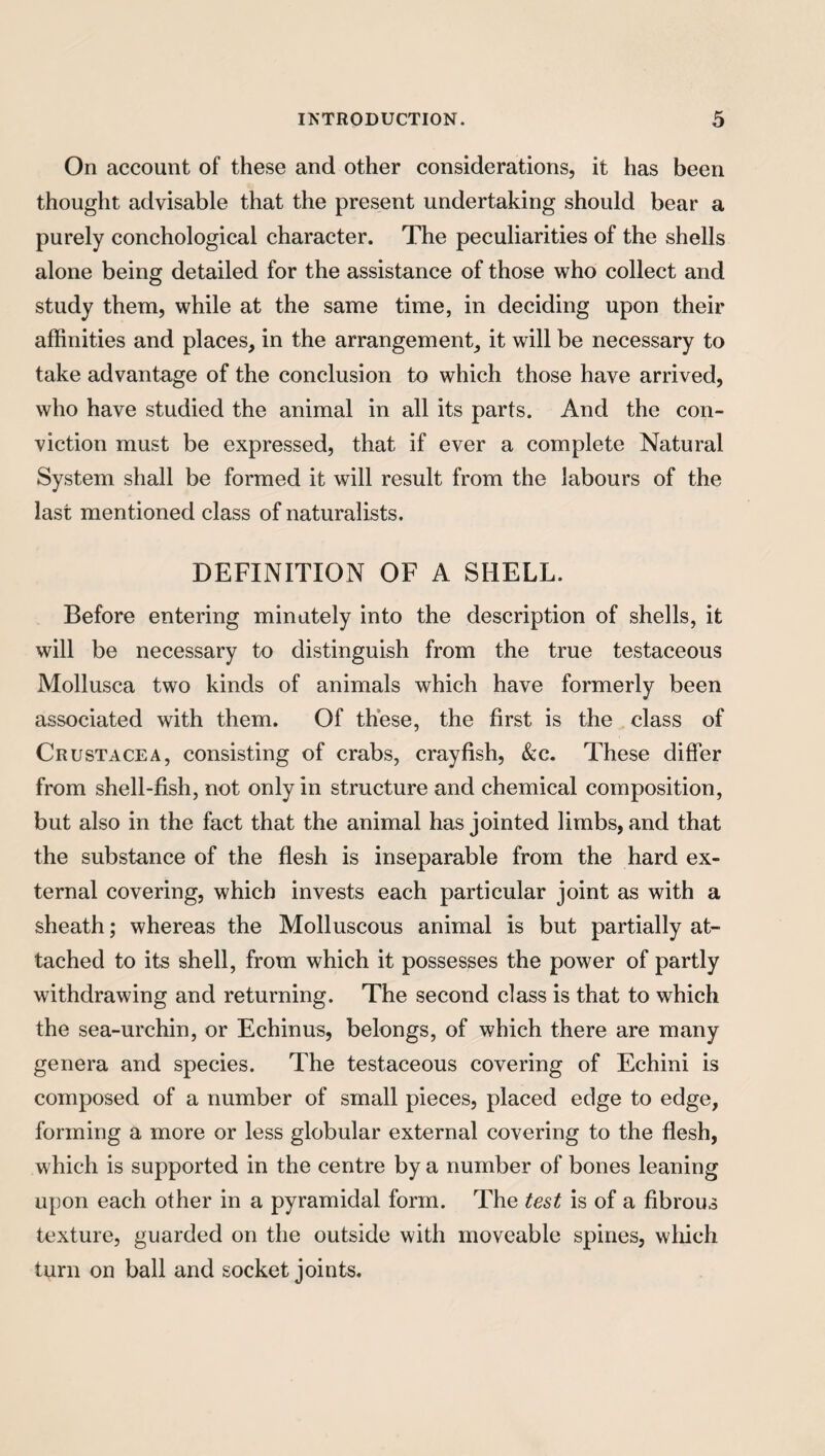 On account of these and other considerations, it has been thought advisable that the present undertaking should bear a purely conchological character. The peculiarities of the shells alone being detailed for the assistance of those who collect and study them, while at the same time, in deciding upon their affinities and places, in the arrangement, it will be necessary to take advantage of the conclusion to which those have arrived, who have studied the animal in all its parts. And the con¬ viction must be expressed, that if ever a complete Natural System shall be formed it will result from the labours of the last mentioned class of naturalists. DEFINITION OF A SHELL. Before entering minutely into the description of shells, it will be necessary to distinguish from the true testaceous Mollusca two kinds of animals which have formerly been associated with them. Of these, the first is the class of Crustacea, consisting of crabs, crayfish, &c. These differ from shell-fish, not only in structure and chemical composition, but also in the fact that the animal has jointed limbs, and that the substance of the flesh is inseparable from the hard ex¬ ternal covering, which invests each particular joint as with a sheath; whereas the Molluscous animal is but partially at¬ tached to its shell, from which it possesses the power of partly withdrawing and returning. The second class is that to which the sea-urchin, or Echinus, belongs, of which there are many genera and species. The testaceous covering of Echini is composed of a number of small pieces, placed edge to edge, forming a more or less globular external covering to the flesh, which is supported in the centre by a number of bones leaning upon each other in a pyramidal form. The test is of a fibrous texture, guarded on the outside with moveable spines, which turn on ball and socket joints.