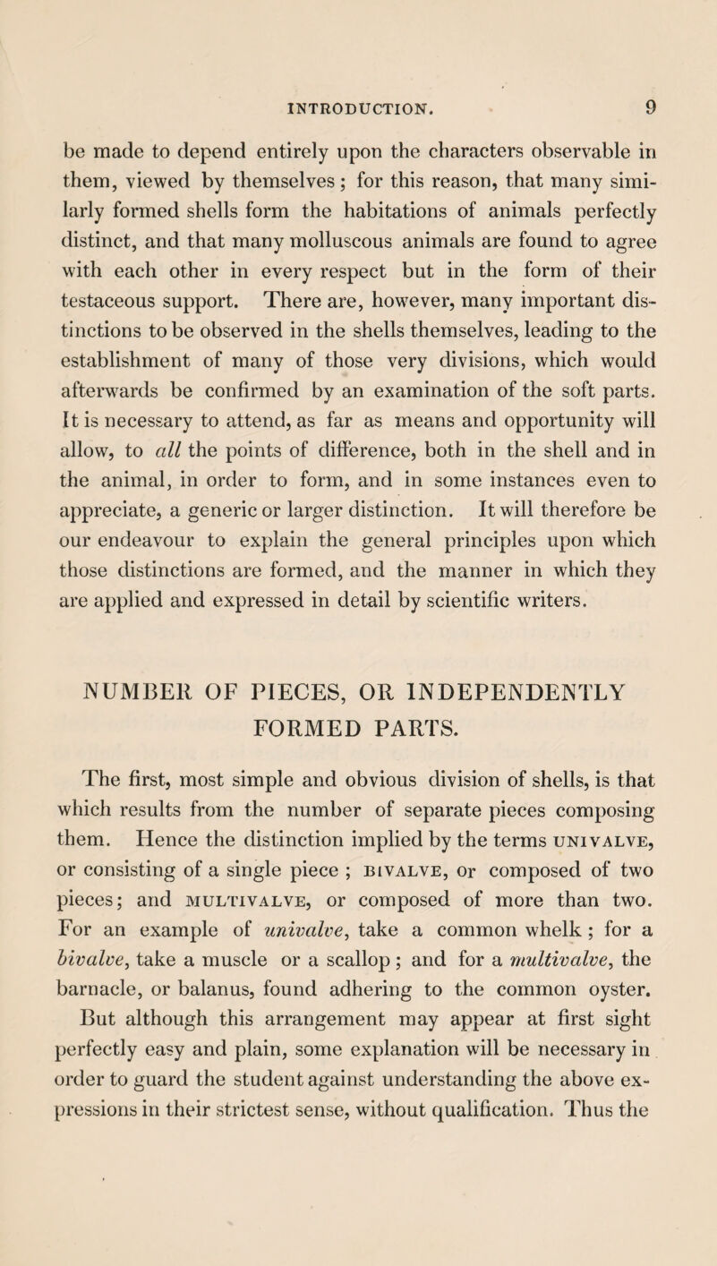 be made to depend entirely upon the characters observable in them, viewed by themselves; for this reason, that many simi¬ larly formed shells form the habitations of animals perfectly distinct, and that many molluscous animals are found to agree with each other in every respect but in the form of their testaceous support. There are, however, many important dis¬ tinctions to be observed in the shells themselves, leading to the establishment of many of those very divisions, which would afterwards be confirmed by an examination of the soft parts. It is necessary to attend, as far as means and opportunity will allow, to all the points of difference, both in the shell and in the animal, in order to form, and in some instances even to appreciate, a generic or larger distinction. It will therefore be our endeavour to explain the general principles upon which those distinctions are formed, and the manner in which they are applied and expressed in detail by scientific writers. NUMBER OF PIECES, OR INDEPENDENTLY FORMED PARTS. The first, most simple and obvious division of shells, is that which results from the number of separate pieces composing them. Hence the distinction implied by the terms univalve, or consisting of a single piece ; bivalve, or composed of two pieces; and multivalve, or composed of more than two. For an example of univalve, take a common whelk ; for a bivalve, take a muscle or a scallop ; and for a multivalve, the barnacle, or balanus, found adhering to the common oyster. But although this arrangement may appear at first sight perfectly easy and plain, some explanation will be necessary in order to guard the student against understanding the above ex¬ pressions in their strictest sense, without qualification. Thus the