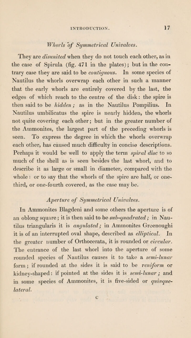 Whorls 'of Symmetrical Univalves. They are disunited when they do not touch each other, as in the case of Spirula (fig. 471 in the plates); but in the con¬ trary case they are said to be contiguous. In some species of Nautilus the whorls overwrap each other in such a manner that the early whorls are entirely covered by the last, the edges of which reach to the centre of the disk: the spire is then said to be hidden ; as in the Nautilus Pompilius. In Nautilus umbilicatus the spire is nearly hidden, the whorls not quite covering each other; but in the greater number of the Ammonites, the largest part of the preceding whorls is seen. To express the degree in which the whorls overwrap each other, has caused much difficulty in concise descriptions. Perhaps it would be well to apply the term spired disc to so much of the shell as is seen besides the last whorl, and to describe it as large or small in diameter, compared with the whole : or to say that the whorls of the spire are half, or one- third, or one-fourth covered, as the case may be. Aperture of Symmetrical Univedves. In Ammonites Blagdeni and some others the aperture is of an oblong square; it is then said to be sub-quadrated; in Nau¬ tilus triangularis it is cingulated; in Ammonites Greenoughi it is of an interrupted oval shape, described as elliptical. In the greater number of Orthocerata, it is rounded or circular. The entrance of the last whorl into the aperture of some rounded species of Nautilus causes it to take a semi-lunar form ; if rounded at the sides it is said to be reniform or kidney-shaped: if pointed at the sides it is semi-lunar; and in some species of Ammonites, it is five-sided or quineque- Icitercd. c