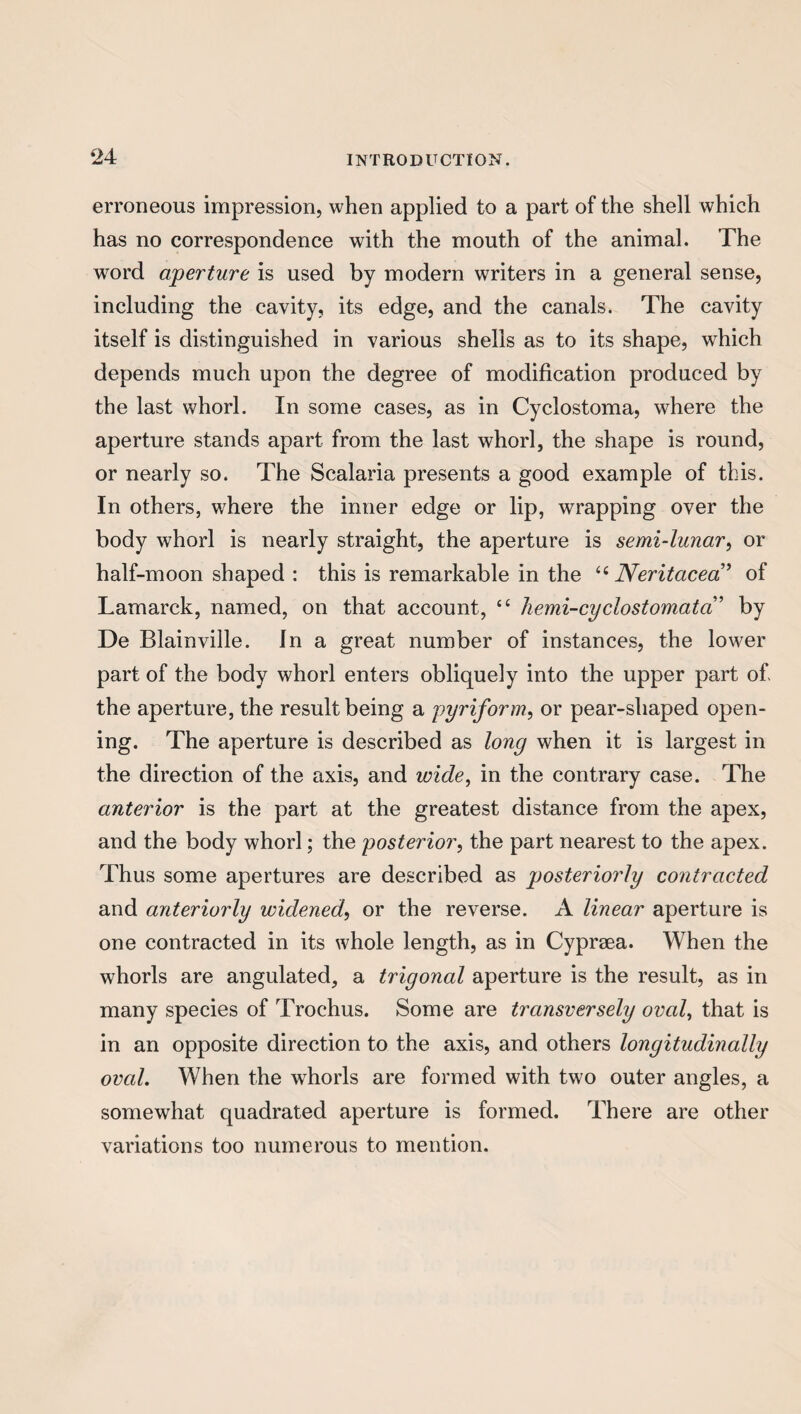 erroneous impression, when applied to a part of the shell which has no correspondence with the mouth of the animal. The word aperture is used by modern writers in a general sense, including the cavity, its edge, and the canals. The cavity itself is distinguished in various shells as to its shape, which depends much upon the degree of modification produced by the last whorl. In some cases, as in Cyclostoma, where the aperture stands apart from the last whorl, the shape is round, or nearly so. The Scalaria presents a good example of this. In others, where the inner edge or lip, wrapping over the body wThorl is nearly straight, the aperture is semi-lunar, or half-moon shaped : this is remarkable in the ££ Neritacea” of Lamarck, named, on that account, ££ hemi-cyclostomata’ by De Blainville. In a great number of instances, the lower part of the body whorl enters obliquely into the upper part of. the aperture, the result being a pyriform, or pear-shaped open¬ ing. The aperture is described as long when it is largest in the direction of the axis, and uncle, in the contrary case. The anterior is the part at the greatest distance from the apex, and the body whorl; the posterior, the part nearest to the apex. Thus some apertures are described as posteriorly contracted and anteriorly widened, or the reverse. A linear aperture is one contracted in its whole length, as in Cyprsea. When the whorls are angulated, a trigonal aperture is the result, as in many species of Trochus. Some are transversely oval, that is in an opposite direction to the axis, and others longitudinally oval. When the whorls are formed with two outer angles, a somewhat quadrated aperture is formed. There are other variations too numerous to mention.