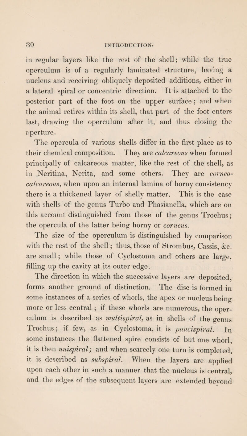 In regular layers like the rest of the shell; while the true operculum is of a regularly laminated structure, having a nucleus and receiving obliquely deposited additions, either in a lateral spiral or concentric direction. It is attached to the posterior part of the foot on the upper surface ; and when the animal retires within its shell, that part of the foot enters last, drawing the operculum after it, and thus closing the aperture. The opercula of various shells differ in the first place as to their chemical composition. They are calcareous when formed principally of calcareous matter, like the rest of the shell, as in Neritina, Nerita, and some others. They are corneo- calccireous, when upon an internal lamina of horny consistency there is a thickened layer of shelly matter. This is the case with shells of the genus Turbo and Phasianella, which are on this account distinguished from those of the genus Trochus ; the opercula of the latter being horny or corneus. The size of the operculum is distinguished by comparison with the rest of the shell; thus, those of Strom bus, Cassis, &c. are small; while those of Cyclostoma and others are large, filling up the cavity at its outer edge. The direction in which the successive layers are deposited, forms another ground of distinction. The disc is formed in some instances of a series of whorls, the apex or nucleus being more or less central ; if these whorls are numerous, the oper¬ culum is described as multispiral, as in shells of the genus Trochus; if few, as in Cyclostoma, it is pciucispiral. In some instances the flattened spire consists of but one whorl, it is then unispircd; and when scarcely one turn is completed, it is described as subspiral. When the layers are applied upon each other in such a manner that the nucleus is central, and the edges of the subsequent layers are extended beyond
