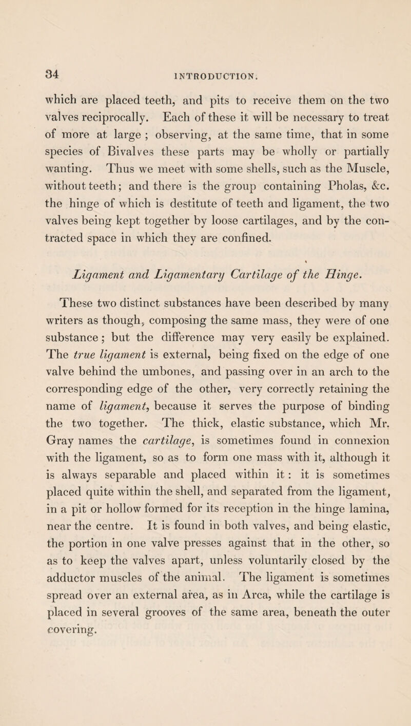 which are placed teeth, and pits to receive them on the two valves reciprocally. Each of these it will be necessary to treat of more at large ; observing, at the same time, that in some species of Bivalves these parts may be wholly or partially wanting. Thus we meet with some shells, such as the Muscle, without teeth; and there is the group containing Pholas, &c. the hinge of which is destitute of teeth and ligament, the two valves being kept together by loose cartilages, and by the con¬ tracted space in which they are confined. Ligament and Ligamentary Cartilage of the Hinge. These two distinct substances have been described by many writers as though, composing the same mass, they were of one substance; but the difference may very easily be explained. The true ligament is external, being fixed on the edge of one valve behind the umbones, and passing over in an arch to the corresponding edge of the other, very correctly retaining the name of ligament, because it serves the purpose of binding the two together. The thick, elastic substance, which Mr. Gray names the cartilage, is sometimes found in connexion with the ligament, so as to form one mass with it, although it is always separable and placed within it: it is sometimes placed quite within the shell, and separated from the ligament, in a pit or hollow formed for its reception in the hinge lamina, near the centre. It is found in both valves, and being elastic, the portion in one valve presses against that in the other, so as to keep the valves apart, unless voluntarily closed by the adductor muscles of the animal. The ligament is sometimes spread over an external area, as in Area, while the cartilage is placed in several grooves of the same area, beneath the outer covering.