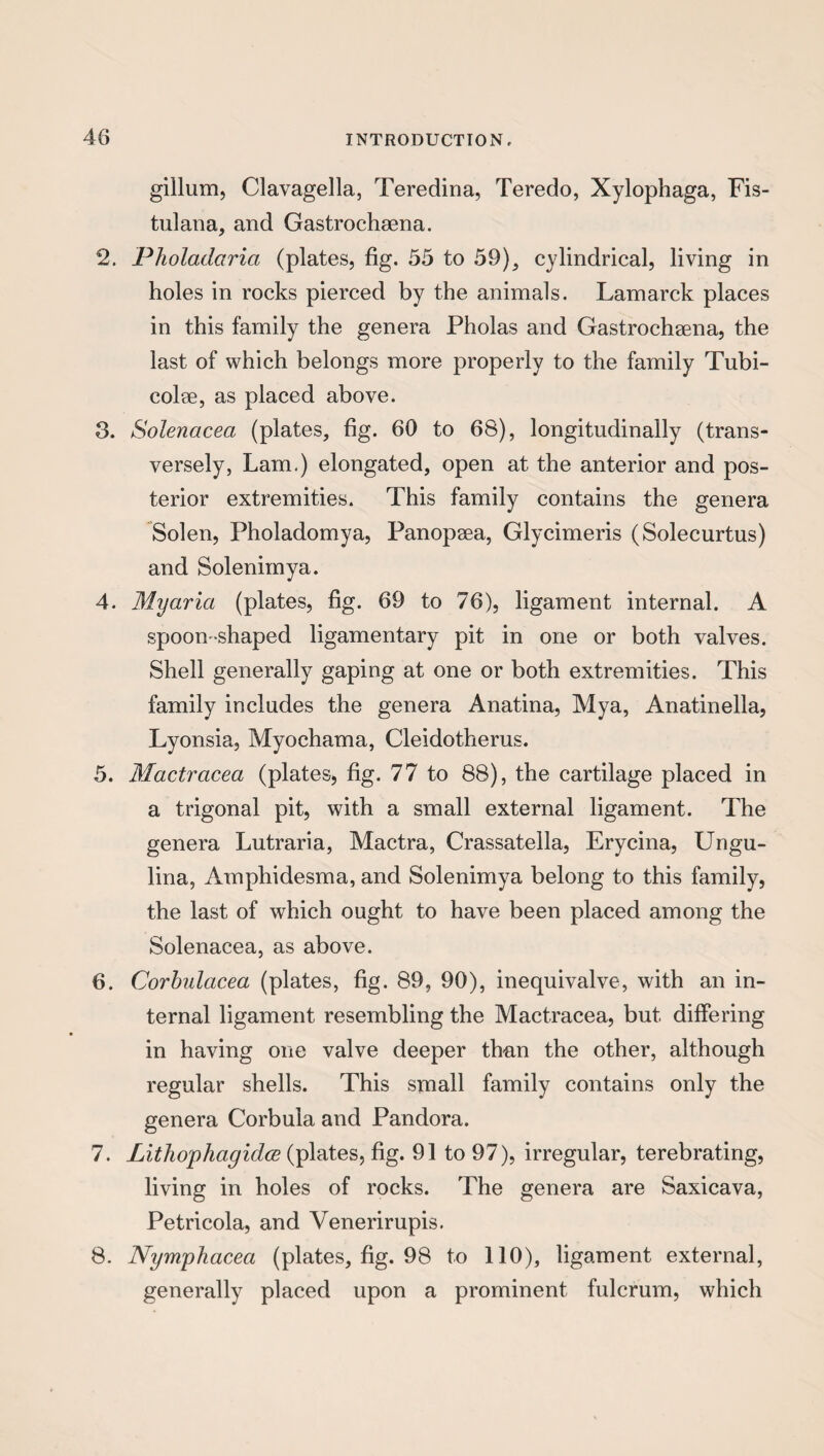 gillum, Clavagella, Teredina, Teredo, Xylophaga, Fis- tulana, and Gastrochsena. 2. Pholadctria (plates, fig. 55 to 59), cylindrical, living in holes in rocks pierced by the animals. Lamarck places in this family the genera Pholas and Gastrochsena, the last of which belongs more properly to the family Tubi- eolse, as placed above. 3. Solenacea (plates, fig. 60 to 68), longitudinally (trans¬ versely, Lam.) elongated, open at the anterior and pos¬ terior extremities. This family contains the genera Solen, Pholadomya, Panopsea, Glycimeris (Solecurtus) and Solenimya. 4. Myaria (plates, fig. 69 to 76), ligament internal. A spoon -shaped ligamentary pit in one or both valves. Shell generally gaping at one or both extremities. This family includes the genera Anatina, Mya, Anatinella, Lyonsia, Myochama, Cleidotherus. 5. Mactracea (plates, fig. 77 to 88), the cartilage placed in a trigonal pit, with a small external ligament. The genera Lutraria, Mactra, Crassatella, Erycina, Ungu- lina, Amphidesma, and Solenimya belong to this family, the last of which ought to have been placed among the Solenacea, as above. 6. Corbulacea (plates, fig. 89, 90), inequivalve, with an in¬ ternal ligament resembling the Mactracea, but differing in having one valve deeper than the other, although regular shells. This small family contains only the genera Corbula and Pandora. 7. Lithophagidce (plates, fig. 91 to 97), irregular, terebrating, living in holes of rocks. The genera are Saxicava, Petricola, and Venerirupis. 8. Nympliaceci (plates, fig. 98 to 110), ligament external, generally placed upon a prominent fulcrum, which