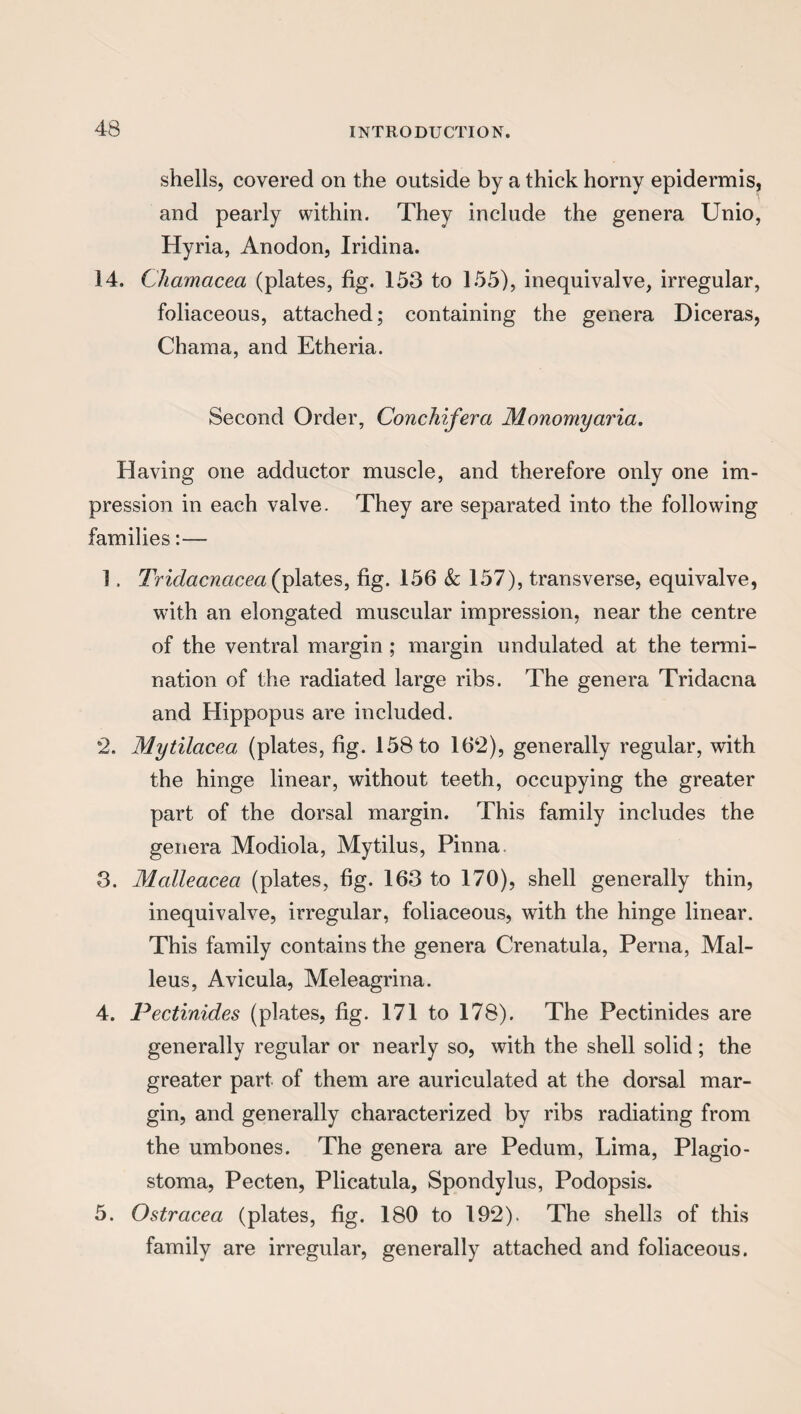 shells, covered on the outside by a thick horny epidermis, and pearly within. They include the genera Unio, Hyria, Anodon, Iridina. 14. Chamacea (plates, fig. 153 to 155), inequivalve, irregular, foliaceous, attached; containing the genera Diceras, Chama, and Etheria. Second Order, Conchifera Monomyaria. Having one adductor muscle, and therefore only one im¬ pression in each valve. They are separated into the following families:— 1. Tridacncicea (plates, fig. 156 & 157), transverse, equivalve, with an elongated muscular impression, near the centre of the ventral margin ; margin undulated at the termi¬ nation of the radiated large ribs. The genera Tridacna and Hippopus are included. 2. Mytilacea (plates, fig. 158 to 162), generally regular, with the hinge linear, without teeth, occupying the greater part of the dorsal margin. This family includes the genera Modiola, Mytilus, Pinna 3. Malleacea (plates, fig. 163 to 170), shell generally thin, inequivalve, irregular, foliaceous, with the hinge linear. This family contains the genera Crenatula, Perna, Mal¬ leus, Avicula, Meleagrina. 4. Pectinides (plates, fig. 171 to 178). The Pectinides are generally regular or nearly so, with the shell solid; the greater part of them are auriculated at the dorsal mar¬ gin, and generally characterized by ribs radiating from the umbones. The genera are Pedum, Lima, Plagio- stoma, Pecten, Plicatula, Spondylus, Podopsis. 5. Ostracea (plates, fig. 180 to 192). The shells of this family are irregular, generally attached and foliaceous.