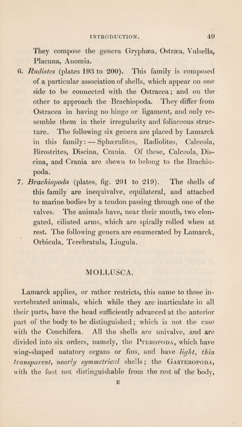 They compose the genera Gryphaea, Ostraea, Vulsella, Placuna, Anomia. 6. Rudistes (plates 193 to 200). This family is composed of a particular association of shells, which appear on one side to be connected with the Ostracea; and on the other to approach the Brachiopoda. They differ from Ostracea in having no hinge or ligament, and only re¬ semble them in their irregularity and foliaceous struc¬ ture. The following six genera are placed by Lamarck in this family: — Sphaerulites, Radiolites, Calceola, Birostrites, Discina, Crania. Of these, Calceola, Dis- cina, and Crania are shewn to belong to the Brachio¬ poda. 7. Brachiopoda (plates, fig. 201 to 219). The shells of this family are inequivalve, equilateral, and attached to marine bodies by a tendon passing through one of the valves. The animals have, near their mouth, two elon¬ gated, ciliated arms, which are spirally rolled when at rest. The following genera are enumerated by Lamarck, Orbicula, Terebratula, Lingula. MOLLUSCA. Lamarck applies, or rather restricts, this name to those in- vertebrated animals, which while they are inarticulate in all their parts, have the head sufficiently advanced at the anterior part of the body to be distinguished; which is not the case with the Conchifera. All the shells are univalve, and are divided into six orders, namely, the Pteropoda, which have wing-shaped natatory organs or fins, and have light, thin transparent, nearly symmetrical shells; the Gasteropoda, with the foot not distinguishable from the rest of the body, E