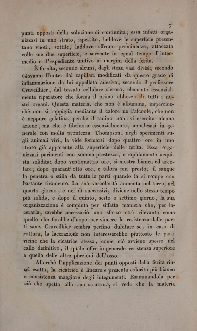 punti opposti della soluzione di continuità; essa infatti orga- nizzasi in uno strato, ispessito ; laddove le superficie presen- tano vuoti, sottile, laddove offrono prominenze, attaccata colle sue due superficie, e servente in egual tempo d’ inter- medio e d’ espediente unitivo ai margini. della ferita. È fornita, secondo alcuni, dagli stessi vasi divisi; secondo Giovanni Hunter dai capillari modificati. da questo grado. di infiammazione da lui appellata adesiva; secondo il professore Cruveilhier, dal tessuto cellulare sieroso, clemenio essenzial- mente riparatore che forma il primo abbozzo di tutti i no- stri organi. Questa materia, che non è albumina, impercioc- chè non si rappiglia mediante il calore nè lalcoole, che non è neppure gelatina, perchè il tanino non . vi esercita alcuna azione, ma che è fibrinosa essenzialmente, appalesasi in ge- nerale con molta prontezza. Thompson, negli sperimenti su- gli animali vivi, la vide formarsi dopo quattro ore in uno strato già apparente alla superficie delle ferita. Essa orga- nizzasi parimenti con somma prestezza, e rapidamente acqui- sta solidità; dopo ventiquattro ore, si mostra bianca ed areo- lare; dopo quarant’ otto ore, e talora più presto, il sangue la penetra e stilla da tutte le parti quando la si rompe con bastante tiramento. La sua vascolarità aumenta nel terzo, nel quarto giorno, e nei dì successivi, diviene nello stesso tempo più solida, e dopo il quinto, sesto o settimo giorno, la sua organizzazione è compiuta per siffatta maniera che, per la- cerarla, sarebbe necessario uno sforzo così rilevante come quello che farebbe d’uopo per vincere la resistenza delle par- ti sane. Cruveilhier sembra perfino dubitare se, in caso di rottura, la lacerazione non interesserebbe piuttosto le parti vicine che la cicatride stessa, come ciò avviene spesso nel callo definitivo, il Do offre in generale resistenza superiore a quella delle altre porzioni dell’ osso. Allorchè l'applicazione dei punti opposti della ferita riu- scì esatta, la cicatrice è lineare e presenta colorito più bianco e consistenza maggiore degli integumenti. Fsaminandola per. ciò che spetta alla. sua struttura, si vede che la materia