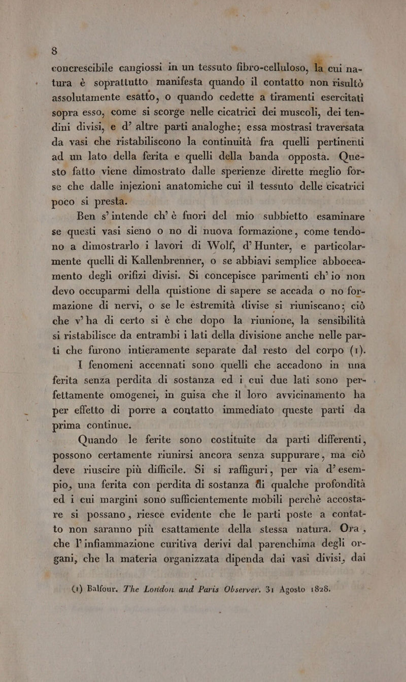 concrescibile cangiossi in un tessuto fibro-celluloso, Bc na- tura è sopratiutto manifesta quando il contatto non risultò assolutamente esatto, o quando cedette a tiramenti esercitati sopra esso, come si scorge nelle cicatrici dei muscoli, dei ten- dini divisi, e d’ altre parti analoghe; essa mostrasi traversata da vasi che ristabiliscono la continuità fra quelli pertinenti ad un lato della ferita e quelli della banda opposta. Que- sto fatto viene dimostrato dalle sperienze dirette meglio for- se che dalle injezioni anatomiche cui il tessuto delle cicatrici poco si presta. Ben s'intende ch’ è fuori del mio subbietto. esaminare. se questi vasi sieno o no di nuova formazione, come tendo- no a dimostrarlo i lavori di Wolf, d’ Hunter, e particolar mente quelli di Kallenbrenner, o se abbiavi semplice abbocca- mento degli orifizi divisi. Si concepisce parimenti ch io non devo occuparmi della quistione di sapere se accada o no for- mazione di nervi, o se le estremità «livise si riuniscano; ciò che v ha di certo si è che dopo la riunione, la sensibilità si ristabilisce da entrambi i lati della divisione anche nelle par- ti che furono intieramente separate dal resto del corpo (1). I fenomeni accennati sono quelli che accadono in una ferita senza perdita di sostanza ed i cui due lati sono per- fettamente omogenei, in guisa che il loro avvicinamento ha per effetto di porre a contatto immediato queste parti da prima continue. | Quando le ferite sono costituite da parti differenti, possono certamente riunirsi ancora senza suppurare, ma ciò deve riuscire più difficile. Si si raffiguri, per via d° esem- pio, una ferita con perdita di sostanza di qualche profondità ed i cui margini sono sufficientemente mobili perchè accosta- re sì possano, riesce evidente che le parti poste a contat- to non saranno più esattamente della stessa natura. Ora, che 1’ infiammazione curitiva derivi dal parenchima degli or- gani, che la materia organizzata dipenda dai vasi divisi, dai (1) Balfour. The Lonidon and Paris Observer. 31 Agosto 1828.