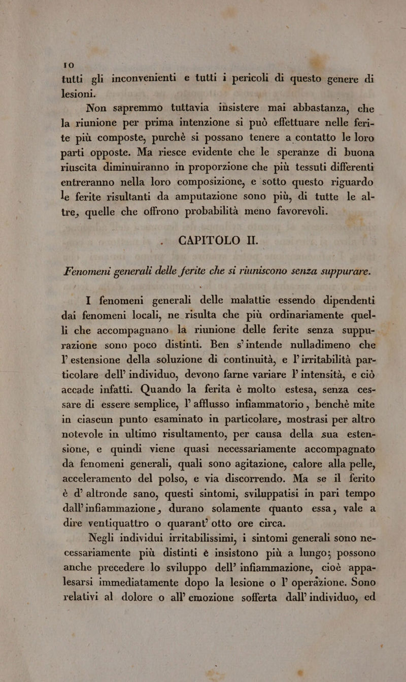 tutti gli inconvenienti e tutti i pericoli di questo genere di lesioni. | Non sapremmo tuttavia insistere mai abbastanza, che la riunione per prima intenzione si può effettuare nelle feri- te più composte, purchè si possano tenere a contatto le loro parti opposte. Ma riesce evidente che le speranze di buona riuscita diminuiranno in proporzione che più tessuti differenti entreranno nella loro composizione, e sotto questo riguardo le ferite risultanti da amputazione sono più, di tutte le al- tre, quelle che offrono probabilità meno favorevoli. . CAPITOLO II. Fenomeni generali delle ferite che si riuniscono senza suppurare. I fenomeni generali delle malattie ‘essendo dipendenti dai fenomeni locali, ne risulta che più ordinariamente quel- li che accompagnano, la riunione delle ferite senza suppu- razione sono poco distinti. Ben s'intende nulladimeno che l’ estensione della soluzione di continuità, e l’ irritabilità par- ticolare dell’ individuo, devono farne variare } intensità, e ciò accade infatti. Quando la ferita è molto estesa, senza ces- sare di essere semplice, l afflusso infiammatorio , benchè mite in ciascun punto esaminato in particolare, mostrasi per altro notevole in ultimo risultamento, per causa della sua esten- sione, e quindi viene quasi necessariamente accompagnato da fenomeni generali, quali sono agitazione, calore alla pelle, acceleramento del polso, e via discorrendo. Ma se il ferito è d’ altronde sano, questi sintomi, sviluppatisi in pari tempo dall’infiammazione, durano solamente quanto essa, vale a dire ventiquattro o quarant’ otto ore circa. Negli individui irritabilissimi, i sintomi generali sono ne- cessariamente più distinti è insistono più a lungo; possono anche precedere lo sviluppo dell’ infiammazione, cioè ‘appa- lesarsi immediatamente dopo la lesione o l’ operazione. Sono relativi al dolore o all’ emozione sofferta dall’ individuo, ed