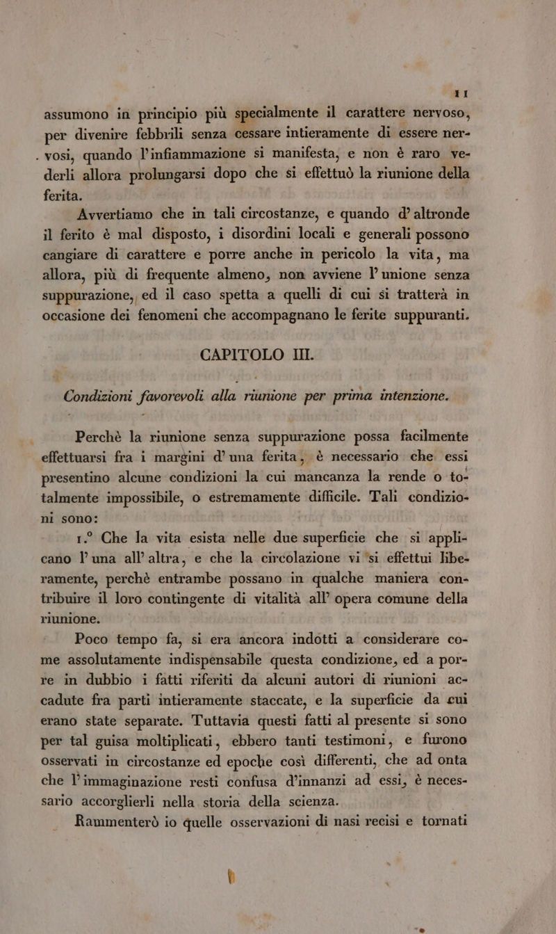 assumono in principio più specialmente il carattere nervoso, per divenire febbrili senza cessare intieramente di essere ner- . vosi, quando l'infiammazione si manifesta, e non è raro ve- derli allora prolungarsi dopo che si effettuò la riunione della ferita. Avvertiamo che in tali circostanze, e quando d’ altronde il ferito è mal disposto, i disordini locali e generali possono cangiare di carattere e porre anche in pericolo la vita, ma allora, più di frequente almeno, non avviene l unione senza suppurazione,, ed il caso spetta a quelli di cui si tratterà in occasione dei fenomeni che accompagnano le ferite suppuranti. CAPITOLO III. Condizioni favorevoli alla riunione per prima intenzione. Perchè la riunione senza suppurazione possa facilmente effettuarsi fra i margini d’ una ferita, è necessario. che. essi presentino alcune condizioni la cui mancanza la rende o to- talmente impossibile, o estremamente difficile. Tali condizio- ni sono: 1.° Che la vita esista nelle due superficie che si appli- cano l'una all'altra, e che la circolazione vi ‘si effettui libe- ramente, perchè entrambe possano in qualche maniera con- tribuire il loro contingente di vitalità all’ opera comune della riunione. Poco tempo fa, si era ancora indotti a considerare co- me assolutamente indispensabile questa condizione, ed a por- re in dubbio i fatti riferiti da alcuni autori di riunioni ac- cadute fra parti intieramente staccate, e la superficie da cui erano state separate. Tuttavia questi fatti al presente si sono per tal guisa moltiplicati, ebbero tanti testimoni, e furono osservati in circostanze ed epoche così differenti, che ad onta che li immaginazione resti confusa d’innanzi ad essi, è neces- sario accorglierli nella storia della scienza. Rammenterò io quelle osservazioni di nasi recisi e tornati