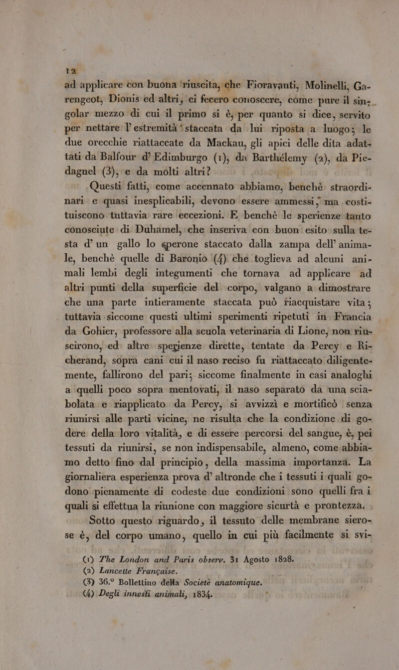 ad applicare con buona ‘riuscita, che Fioravanti, Molinelli, Ga- rengeot, Dionis ed altri, ci fecero conoscere, come pure il sin-_ golar mezzo di cui il primo si è, per quanto si dice, servito per nettare: | estremità ‘staccata da lui riposta a luogo; le due orecchie riattaccate da Mackau, gli apici delle dita adat- tati da Balfour d’ Edimburgo (1), da Barthélemy (2), da Pie- dagnel (3), e da molti altri? | Questi fatti, come accennato abbiamo; benchè. straordi- nari e quasi inesplicabili, devono essere ammessi; ma costi- tuiscono tuttavia: rare ‘eccezioni. E benchè le sperienze tanto conosciute di Duhamel, che inseriva con buon esito sulla te- sta d’ un gallo lo sperone staccato dalla zampa dell’ anima- le, benchè quelle di Baronio (4) che toglieva ad alcuni ani- mali lembi degli integumenti che tornava ad applicare ad altri punti della superficie del. corpo, valgano a dimostrare che una parte intieramente staccata può tiacquistare vita; tuttavia siccome questi ultimi sperimenti ripetuti in. Francia da Gohier, professore alla scuola veterinaria di Lione, non rit scirono, ‘ed’ altre. sperienze dirette, tentate da Percy e Ri- cherand, sopra cani cui il naso reciso fu riattaccato diligente- mente, fallirono del pari; siccome finalmente in casi analoghi a quelli poco sopra mentovati, il naso separato da ‘una scia- bolata e riapplicato da Percy, si avvizzì e mortificò senza riunirsi alle parti vicine, ne risulta che la condizione di go- dere della loro vitalità, e di essere percorsi del sangue, è, pei tessuti da riunirsi, se non indispensabile, almeno, come abbia- mo detto fino dal principio, della massima importanza. La giornaliera esperienza prova d’ altronde che i tessuti i-quali go- dono pienamente di codeste due condizioni sono quelli fra i quali si effettua la riunione con maggiore sicurtà e prontezza. Sotto questo riguardo, il tessuto delle membrane siero- se è, del corpo umano, quello in cui più facilmente sì svi- (1) The London and Paris observ. 31 Agosto. 1828. (2) Lancette Francaise. (3) 36.° Bollettino della Societè anatomique. (4) Degli innesti animali, 1834» È