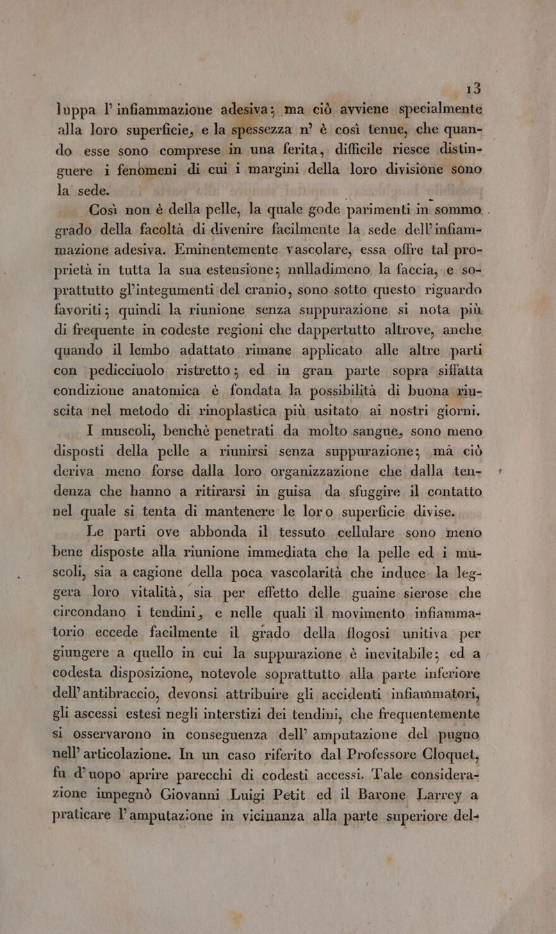 luppa l’ infiammazione adesiva; ma ciò avviene specialmente alla loro superficie, e la Mi. n’ è così tenue, che quan- do esse sono comprese in una ferita, difficile riesce distin- guere i fenomeni di cui i margini della loro divisione sono la' sede. Così non è della pelle, la quale gode parimenti in sommo . grado della facoltà di divenire facilmente la, sede dell’infiam- mazione adesiva. Eminentemente vascolare, essa offre tal pro- prietà in tutta la sua estensione; mulladimeno la faccia; e so- prattutto gl’integumenti del cranio, sono sotto questo riguardo favoriti; quindi la riunione senza suppurazione si nota più di frequente in codeste regioni che dappertutto altrove, anche quando il lembo adattato. rimane applicato alle altre parti con pedicciuolo ristretto; ed. in gran parte sopra siffatta condizione anatomica è fondata la possibilità di buona riu- scita nel metodo di rinoplastica più usitato ai nostri giorni. I muscoli, benchè penetrati da molto sangue, sono meno disposti della pelle a riunirsi senza suppurazione; ,ma ciò deriva. meno forse dalla loro organizzazione che dalla ten- denza che hanno a ritirarsi in guisa da sfuggire il contatto nel quale si tenta di mantenere le loro superficie divise. Le parti ove abbonda il tessuto cellulare. sono meno bene disposte alla riunione immediata che la pelle ed i mu- scoli, sia a cagione della poca vascolarità che induce. la leg- gera loro vitalità, sia per effetto delle guaine sierose che circondano i tendini, e nelle quali il movimento. infiamma- torio eccede facilmente il. grado della flogosi unitiva per giungere a quello in cui la suppurazione è inevitabile; ed a codesta disposizione, notevole soprattutto alla parte inferiore dell’antibraccio, devonsi attribuire gli accidenti infiammatori, gli ascessi estesi negli interstizi dei tendini, che frequentemente si osservarono in conseguenza dell’ amputazione del pugno nell’ articolazione. In un caso riferito dal Professore Cloquet, fu d’uopo aprire parecchi di codesti accessi. Tale considera- zione impegnò Giovanni Luigi Petit ed il Barone Larrey a praticare l’amputazione in vicinanza alla parte superiore del-