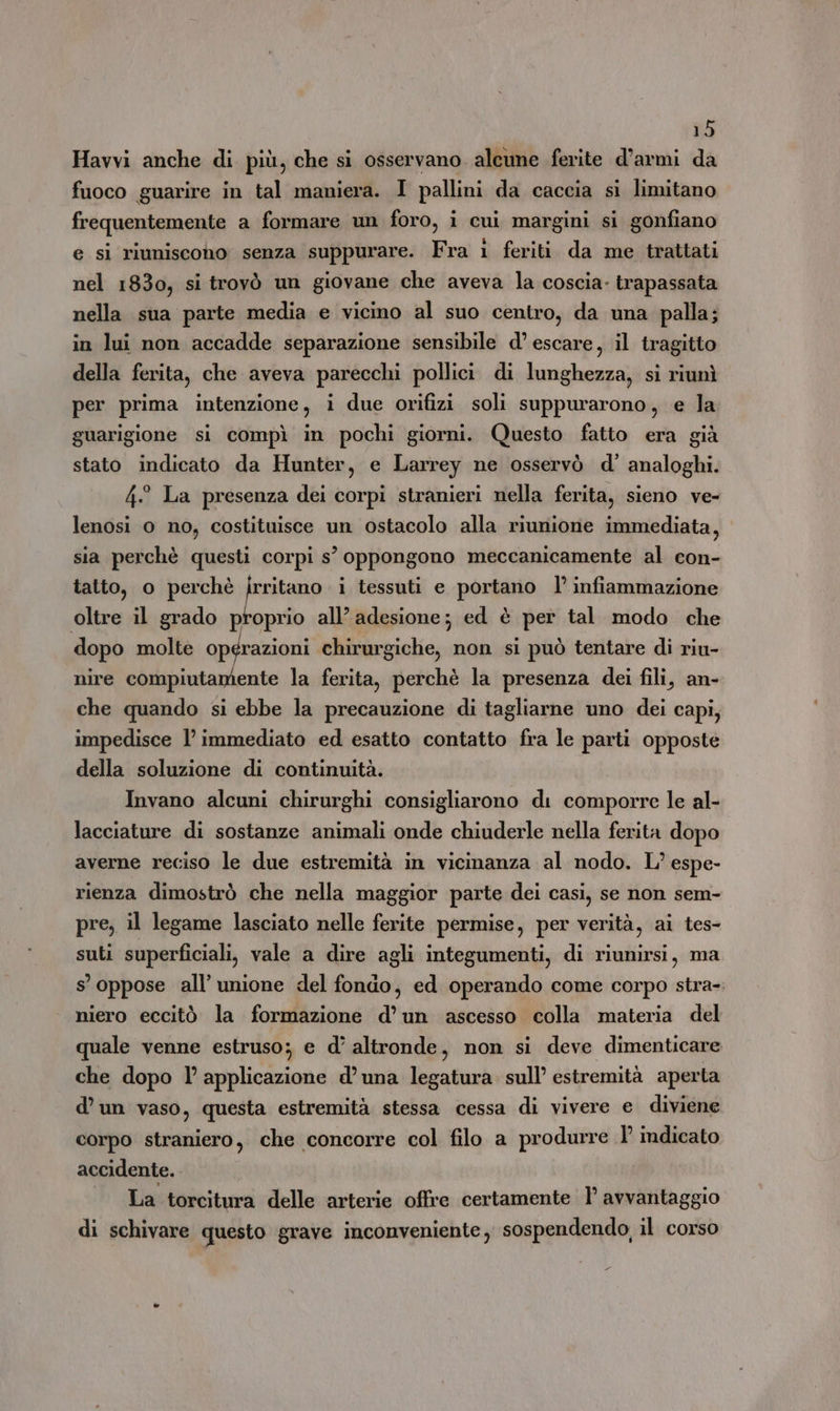 Havvi anche di più, che si osservano. alcune ferite d’armi da fuoco guarire in tal maniera. I pallini da caccia si limitano frequentemente a formare un foro, i cui margini si gonfiano e si riuniscono senza suppurare. Fra 1 feriti da me trattati nel 1830, si trovò un giovane che aveva la coscia. trapassata nella sua parte media e vicino al suo centro, da una palla; in lui non accadde separazione sensibile d’ escare, il tragitto della ferita, che aveva parecchi pollici di lunghezza, si riunì per prima intenzione, i due orifizi soli suppurarono, e la guarigione si compì in pochi giorni. Questo fatto era già stato indicato da Hunter, e Larrey ne osservò d°’ analoghi. 4° La presenza dei corpi stranieri nella ferita, sieno ve- lenosi 0 no, costituisce un ostacolo alla riunione immediata, sia perchè questi corpi s° oppongono meccanicamente al con- tatto, o perchè a i tessuti e portano l’ infiammazione oltre il grado proprio all’ adesione; ed è per tal modo che dopo molte opérazioni chirurgiche, non si può tentare di riu- nire compiutamente la ferita, perchè la presenza dei fili, an- che quando si ebbe la precauzione di tagliarne uno dei capi; impedisce l'immediato ed esatto contatto fra le parti opposte della soluzione di continuità. Invano alcuni chirurghi consigliarono di comporre le al- lacciature di sostanze animali onde chiuderle nella ferita dopo averne reciso le due estremità in vicinanza al nodo. L’ espe- rienza dimostrò che nella maggior parte dei casi, se non sem- pre, il legame lasciato nelle ferite permise, per verità, ai tes- suti superficiali, vale a dire agli integumenti, di riunirsi, ma s’ oppose all’ unione del fondo, ed operando come corpo stra- niero eccitò la formazione d’ un ascesso colla materia del quale venne estruso; e d’ altronde, non si deve dimenticare che dopo l’ applicazione d’ una legatura sull’ estremità aperta d’un vaso, questa estremità stessa cessa di vivere e diviene corpo straniero, che concorre col filo a produrre 1° indicato accidente. La torcitura delle arterie offre certamente 1’ avvantaggio di schivare questo grave inconveniente, sospendendo, il corso