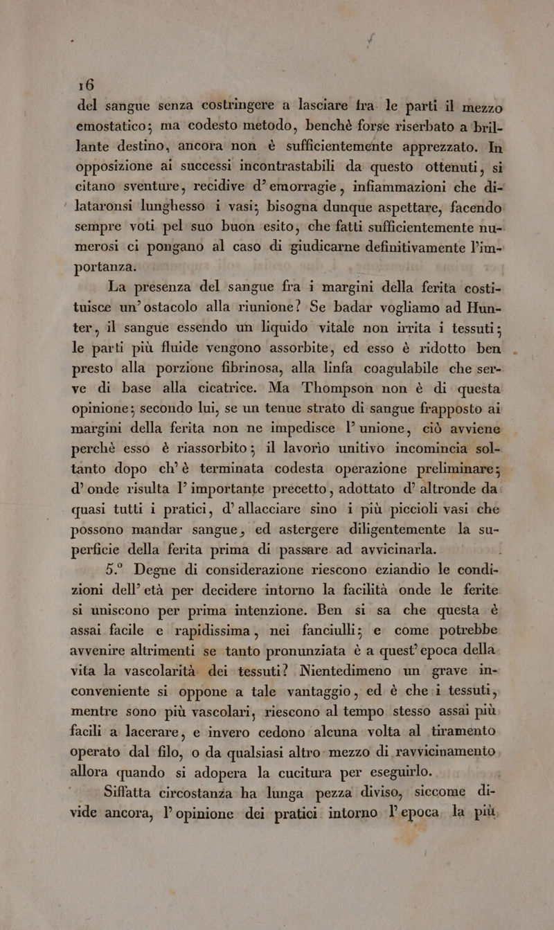 del sangue senza costringere a lasciare fra. le parti il mezzo emostatico; ma codesto metodo, benchè forse riserbato a bril- lante destino, ancora non è sufficientemente apprezzato. In opposizione ai successi incontrastabili da questo ottenuti, sì citano sventure, recidive d’ emorragie, infiammazioni che di- lataronsi lunghesso i vasi; bisogna dunque aspettare; facendo. sempre voti pel suo buon esito, che fatti sufficientemente nu- merosi ci pongano al caso di giudicarne definitivamente l’im- portanza. i La presenza del sangue fra i margini della ferita costi- tuisce un’ ostacolo alla riunione? Se badar vogliamo ad Hun- ter, il sangue essendo un liquido vitale non irrita i tessuti; le parti più fluide vengono assorbite, ed esso è ridotto ben presto alla porzione fibrinosa, alla linfa coagulabile che ser- ve di base alla cicatrice. Ma Thompson non è di questa opinione; secondo lui, se un tenue strato di sangue frapposto ai margini della ferita non ne impedisce | unione, ciò avviene perchè esso è riassorbito; il lavorìo unitivo incomincia sol- tanto dopo ch'è terminata codesta operazione preliminare; d’ onde risulta I° importante precetto, adottato d’ altronde da. quasi tutti i pratici, d’ allacciare sino i più piccioli vasi. che possono mandar sangue, ed astergere diligentemente la su- perficie della ferita prima di passare ad avvicinarla. 52 Degne di considerazione riescono eziandio le condi- zioni dell’età per decidere intorno la facilità. onde le ferite si uniscono per prima intenzione. Ben si sa che questa è assai facile e rapidissima, nei fanciulli; e come potrebbe avvenire altrimenti se tanto pronunziata è a quest’ epoca della vita la vascolarità dei tessuti? Nientedimeno un grave in- conveniente si oppone a tale vantaggio, ed è che i tessuti, mentre sono più vascolari, riescono al tempo stesso assai più facili a lacerare, e ‘invero cedono: alcuna volta al tiramento operato dal filo, o da qualsiasi altro: mezzo di ravvicinamento allora quando si adopera la cucitura per eseguirlo. Siffatta circostanza ha lunga pezza diviso, siccome di- vide ancora, l’ opinione ‘dei pratici. intorno I’ epoca la più,