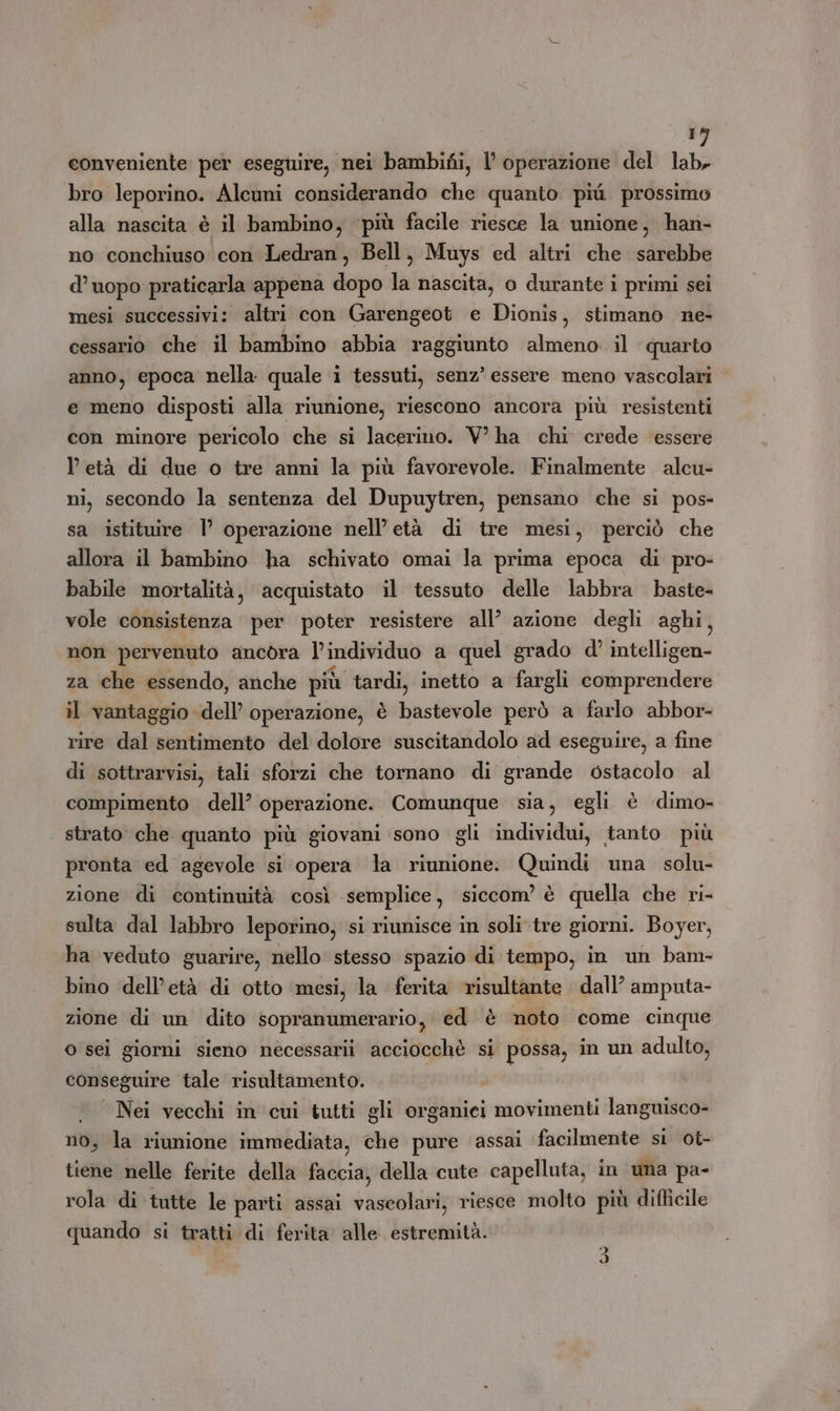 conveniente: per eseguire, nei bambifi, | operazione del lab. bro leporino. Alcuni considerando che quanto più prossimo alla nascita è il bambino, ‘più facile riesce la unione, han- no conchiuso con Ledran, Bell, Muys ed altri che sarebbe d’uopo praticarla appena dopo la nascita, o durante i primi sei mesi successivi: altri con Garengeot e Dionis, stimano ne- cessario che il bambino abbia raggiunto almeno il quarto anno, epoca nella quale i tessuti, senz’ essere meno vascolari e meno disposti alla riunione, riescono ancora più resistenti con minore pericolo che si lacerino. V° ha chi crede essere l età di due o tre anni la più favorevole. Finalmente alcu- ni, secondo la sentenza del Dupuytren, pensano che si pos- sa istituire I° operazione nell’ età di tre mesi, perciò che allora il bambino ha schivato omai la prima epoca di pro- babile mortalità, acquistato il tessuto delle labbra baste- vole consistenza per poter resistere all’ azione degli aghi, non pervenuto ancora l’individuo a quel grado d'’ intelligen- za che essendo, anche più tardi, inetto a fargli comprendere il vantaggio dell’ operazione, è bastevole però a farlo abbor- rire dal sentimento del dolore suscitandolo ad eseguire, a fine di sottrarvisi, tali sforzi che tornano di grande ostacolo al compimento dell’ operazione. Comunque sia, egli è dimo- strato che quanto più giovani sono gli individui, tanto più pronta ed agevole si opera la riunione: Quindi una solu- zione di continuità così semplice, siccom’ è quella che ri- sulta dal labbro leporino, si riunisce in soli'tre giorni. Boyer, ha veduto guarire, nello stesso spazio di tempo, in un bam- bino ‘dell’età di otto mesi, la ferita risultante dall’ amputa- zione di un dito sopranumerario, ed è noto come cinque o sei giorni sieno necessarii acciocchè si possa, in un adulto, conseguire tale risultamento. Nei vecchi in cui tutti gli organici movimenti languisco- no, la riunione immediata, che pure assai facilmente si ot- tiene nelle ferite della faccia, della cute capelluta, in uma pa- rola di tutte le parti assai vascolari, riesce molto più difticile quando si tratti di ferita alle estremità. Di d